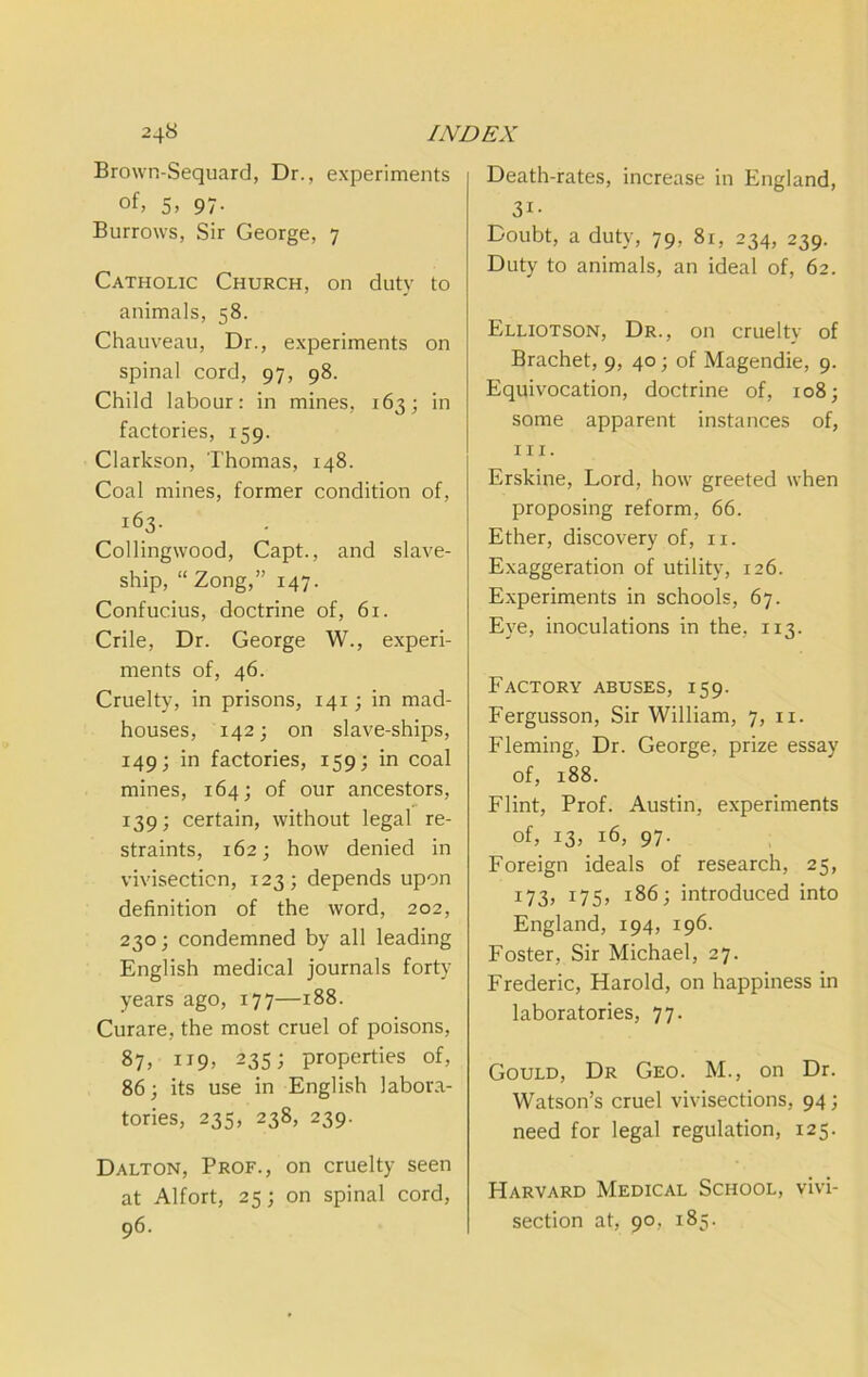 Brown-Sequard, Dr., experiments of, 5» 97- Burrows, Sir George, 7 Catholic Church, on duty to animals, 58. Chauveau, Dr., experiments on spinal cord, 97, 98. Child labour: in mines, 163; in factories, 159. Clarkson, Thomas, 148. Coal mines, former condition of, 163. Collingwood, Capt., and slave- ship, “ Zong,” 147. Confucius, doctrine of, 61. Crile, Dr. George W., experi- ments of, 46. Cruelty, in prisons, 141; in mad- houses, 142; on slave-ships, 149; in factories, 159; in coal mines, 164; of our ancestors, 139; certain, without legal re- straints, 162; how denied in vivisection, 123; depends upon definition of the word, 202, 230; condemned by all leading English medical journals forty years ago, 177—188. Curare, the most cruel of poisons, 87, 235; properties of, 863 its use in English labora- tories, 235, 238, 239. Dalton, Prof., on cruelty seen at Alfort, 25; on spinal cord, 96- Death-rates, increase in England, 31- Doubt, a duty, 79, 81, 234, 239. Duty to animals, an ideal of, 62. Elliotson, Dr., on cruelty of Brachet, 9, 40; of Magendie, 9. Equivocation, doctrine of, 108; some apparent instances of, III. Erskine, Lord, how greeted when proposing reform, 66. Ether, discovery of, ii. Exaggeration of utility, 126. Experiments in schools, 67. Eye, inoculations in the, 113. Factory abuses, 159. Fergusson, Sir William, 7, ii. Fleming, Dr. George, prize essay of, 188. Flint, Prof. Austin, experiments of, 13, 16, 97. Foreign ideals of research, 25, 173, 175, 186 j introduced into England, 194, 196. Foster, Sir Michael, 27. Frederic, Harold, on happiness in laboratories, 77. Gould, Dr Geo. M., on Dr. Watson’s cruel vivisections, 94; need for legal regulation, 125. Harvard Medical School, vivi- section at, 90, 185.