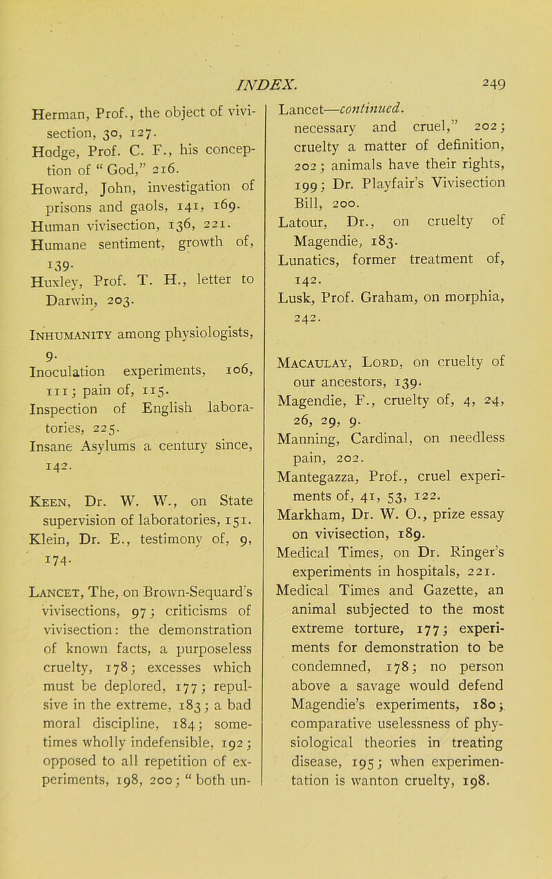 Herman, Prof., the object of vivi- section, 30, 127. Hodge, Prof. C. F., his concep- tion of “ God,” 216. Howard, John, investigation of prisons and gaols, 141, 169. Human vivisection, 136, 221. Humane sentiment, growth of, 139- Huxley, Prof. T. H., letter to Darwin, 203. Inhumanity among physiologists, 9- Inoculation e.xperiments, 106, III; pain of, 115. Inspection of English labora- tories, 225. Insane Asylums a century since, 142- Keen, Dr. W. W., on State supervision of laboratories, 151. Klein, Dr. E., testimony of, 9, 174- Lancet, The, on Brown-Sequard's vivisections, 97; criticisms of vivisection: the demonstration of known facts, a purposeless cruelty, 178; excesses which must be deplored, 177; repul- sive in the extreme, 183; a bad moral discipline, 184; some- times wholly indefensible, 192; opposed to all repetition of e.x- periments, 198, 200; “both un- Lancet—conlhiued. necessary and cruel,” 202; cruelty a matter of definition, 202; animals have their rights, 199; Dr. Playfair’s Vivisection Bill, 200. Latour, Dr., on cruelty of Magendie, 183. Lunatics, former treatment of, 142. Lusk, Prof. Graham, on morphia, 242. Macaulay, Lord, on cruelty of our ancestors, 139. Magendie, F., cruelty of, 4, 24, 26, 29, 9. Manning, Cardinal, on needless pain, 202. Mantegazza, Prof., cruel experi- ments of, 41, 53, 122. Markham, Dr. W. O., prize essay on vivisection, 189. Medical Times, on Dr. Ringer’s experiments in hospitals, 221. Medical Times and Gazette, an animal subjected to the most extreme torture, 177; experi- ments for demonstration to be condemned, 178; no person above a savage would defend Magendie’s experiments, 180^ comparative uselessness of phy- siological theories in treating disease, 195; when experimen- tation is wanton cruelty, 198.