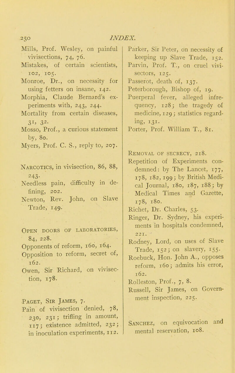 Mills, Prof. Wesley, on painful vivisections, 74, 76. Mistakes, of certain scientists, 102, 105. Monroe, Dr., on necessity for using fetters on insane, 142. Morphia, Claude Bernard’s ex- periments with, 243, 244. Mortality from certain diseases, 32- Mosso, Prof., a curious statement by, 80. Myers, Prof. C. S., reply to, 207. Narcotics, in vivisection, 86, 88, 243- Needless pain, difficulty in de- fining, 202. Newton, Rev. John, on Slave Trade, 149. Open doors of laboratories, 84, 228. Opponents of reform, 160, 164. Opposition to reform, secret of, 162. Owen, Sir Richard, on vivisec- tion, 178. Paget, Sir James, 7. Pain of vivisection denied, 78, 230, 231; trifling in amount, 117; existence admitted, 232; in inoculation experiments, 112. Parker, Sir Peter, on necessity of keeping up Slave Trade, 152. Parvin, Prof. T., on cruel vivi- sectors, 125. Passerot, death of, 137. Peterborough, Bishop of, 19. Puerperal fever, alleged infre- quency, 128; the tragedy of medicine, 129; statistics regard- ing, 131- Porter, Prof. William T., 81. Removal of secrecy, 218. Repetition of Experiments con- demned: by The Lancet, 177, 178, 182, 199; by British Medi- cal Journal, 180, 187, 188; by Medical Times and Gazette, 178, 180. Richet, Dr. Charles, 53. Ringer, Dr. Sydney, his experi- ments in hospitals condemned, 221. Rodney, Lord, on uses of Slave Trade, 152; on slaveiy, 155. Roebuck, Hon. John A., opposes reform, 160; admits his error, 162. Rolleston, Prof., 7, 8. Russell, Sir James, on Govern- ment inspection, 225. Sanchez, on equivocation and mental reservation, 108.