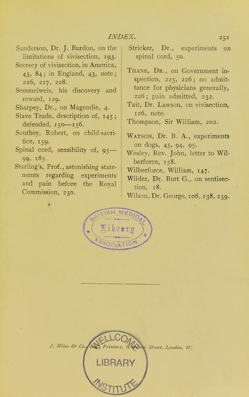 Sanderson, Dr. J. Burden, on the limitations of vivisection, 193. Secrecy of vivisection, in America, 43, 84; in England, 43, note; 226, 227, 228. Semmelweis, his discovery and reward, 129. Sharpey, Dr., on Magendie, 4. Slave Trade, description of, 145; defended, 150—156. Southey, Robert, on child-sacri- fice, 159. Spinal cord, sensibility of, 95— 99, 185. Starling’s, Prof., astonishing state- ments regarding experiments and pain before the Royal Commission, 230. Strieker, Dr., experiments on spinal cord, 50. Thane, Dr., on Government in- spection, 225, 226; no admit- tance for physicians generally, 226; pain admitted, 232. Tait, Dr. Lawson, on vivisection, 126, note. Thompson, Sir William, 202. Watson, Dr. B. A., experiments on dogs, 45, 94, 95. Wesley, Rev. John, letter to Wil- berforce, 158. Wilberforce, William, 147. Wilder, Dr. Burt G., on sentisec- tion, 18. Wilson, Dr. George, 106, 238, 239.