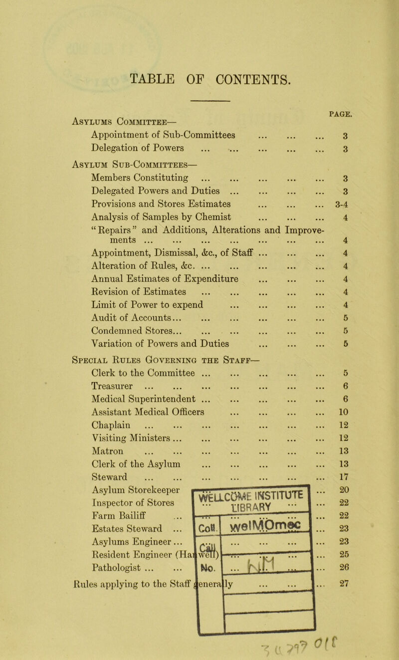 TABLE OF CONTENTS. PAGE. Asylums Committee— Appointment of Sub-Committees 3 Delegation of Powers 3 Asylum Sub-Committees— Members Constituting Delegated Powers and Duties Provisions and Stores Estimates Analysis of Samples by Chemist “Repairs” and Additions, Alterations and Improve- ments ... ... ... ... ... ... ... Appointment, Dismissal, &c., of Staff Alteration of Rules, &c Annual Estimates of Expenditure Revision of Estimates Limit of Power to expend Audit of Accounts Condemned Stores Variation of Powers and Duties 3 3 3-4 4 4 4 4 4 4 4 5 5 5 Special Rules Governing the Staff— Clerk to the Committee . Treasurer Medical Superintendent . Assistant Medical Officers Chaplain Visiting Ministers ... Matron Clerk of the Asylum Steward Asylum Storekeeper Inspector of Stores Farm Bailiff Estates Steward ... Asylums Engineer ... . Resident Engineer (Haijwefl) Pathologist | No. Rules applying to the Staff Jenera u ? 9? o ( f 5 6 6 10 12 12 13 13 17 20 22 22 23 23 25 26 27