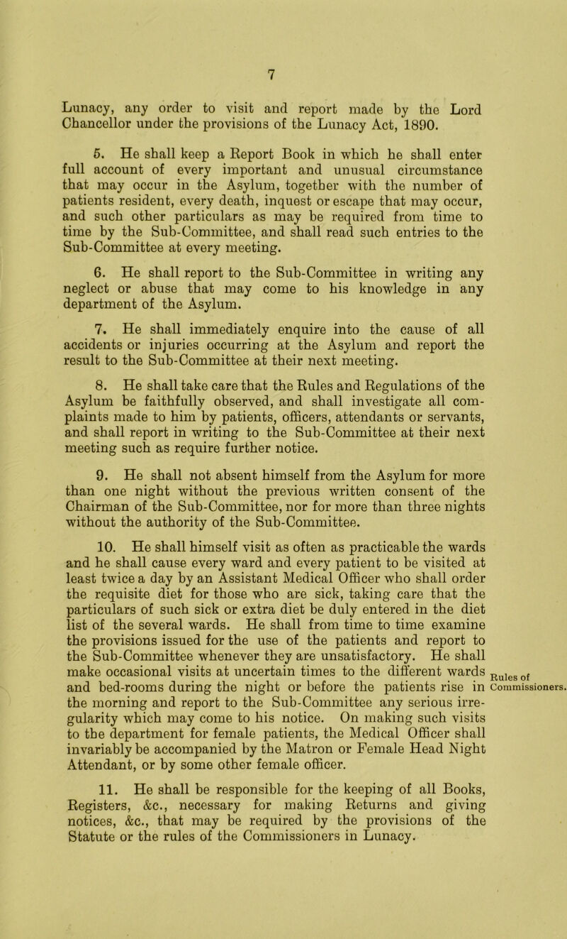 Lunacy, any order to visit and report made by the Lord Chancellor under the provisions of the Lunacy Act, 1890. 5. He shall keep a Report Book in which he shall enter full account of every important and unusual circumstance that may occur in the Asylum, together with the number of patients resident, every death, inquest or escape that may occur, and such other particulars as may be required from time to time by the Sub-Committee, and shall read such entries to the Sub-Committee at every meeting. 6. He shall report to the Sub-Committee in writing any neglect or abuse that may come to his knowledge in any department of the Asylum. 7. He shall immediately enquire into the cause of all accidents or injuries occurring at the Asylum and report the result to the Sub-Committee at their next meeting. 8. He shall take care that the Rules and Regulations of the Asylum be faithfully observed, and shall investigate all com- plaints made to him by patients, officers, attendants or servants, and shall report in writing to the Sub-Committee at their next meeting such as require further notice. 9. He shall not absent himself from the Asylum for more than one night without the previous written consent of the Chairman of the Sub-Committee, nor for more than three nights without the authority of the Sub-Committee. 10. He shall himself visit as often as practicable the wards and he shall cause every ward and every patient to be visited at least twice a day by an Assistant Medical Officer who shall order the requisite diet for those who are sick, taking care that the particulars of such sick or extra diet be duly entered in the diet list of the several wards. He shall from time to time examine the provisions issued for the use of the patients and report to the Sub-Committee whenever they are unsatisfactory. He shall make occasional visits at uncertain times to the different wards and bed-rooms during the night or before the patients rise in the morning and report to the Sub-Committee any serious irre- gularity which may come to his notice. On making such visits to the department for female patients, the Medical Officer shall invariably be accompanied by the Matron or Female Head Night Attendant, or by some other female officer. 11. He shall be responsible for the keeping of all Books, Registers, &c., necessary for making Returns and giving notices, &c., that may be required by the provisions of the Statute or the rules of the Commissioners in Lunacy. Rules of Commissioners.