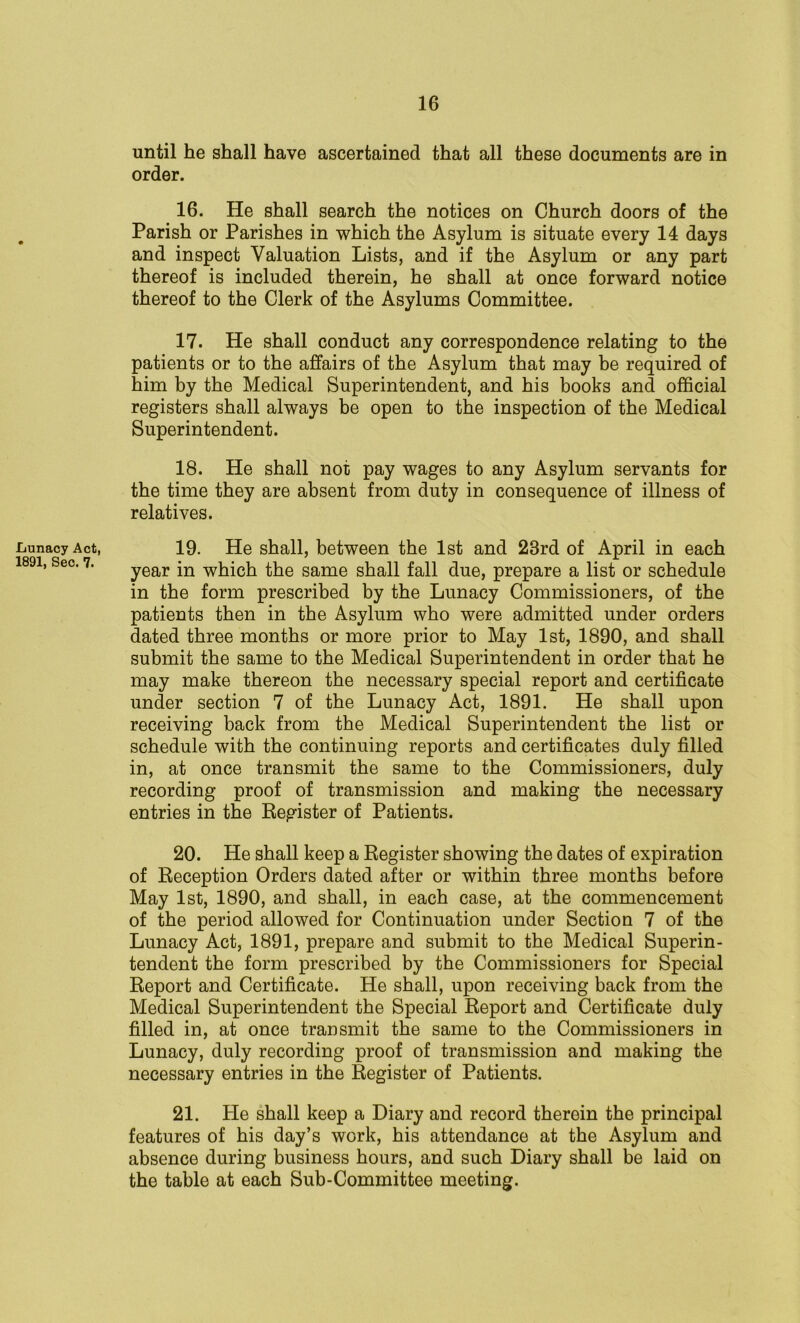 .Lunacy Act, 1891, Sec. 7. until he shall have ascertained that all these documents are in order. 16. He shall search the notices on Church doors of the Parish or Parishes in which the Asylum is situate every 14 days and inspect Valuation Lists, and if the Asylum or any part thereof is included therein, he shall at once forward notice thereof to the Clerk of the Asylums Committee. 17. He shall conduct any correspondence relating to the patients or to the affairs of the Asylum that may be required of him by the Medical Superintendent, and his books and official registers shall always be open to the inspection of the Medical Superintendent. 18. He shall not pay wages to any Asylum servants for the time they are absent from duty in consequence of illness of relatives. 19. He shall, between the 1st and 23rd of April in each year in which the same shall fall due, prepare a list or schedule in the form prescribed by the Lunacy Commissioners, of the patients then in the Asylum who were admitted under orders dated three months or more prior to May 1st, 1890, and shall submit the same to the Medical Superintendent in order that he may make thereon the necessary special report and certificate under section 7 of the Lunacy Act, 1891. He shall upon receiving back from the Medical Superintendent the list or schedule with the continuing reports and certificates duly filled in, at once transmit the same to the Commissioners, duly recording proof of transmission and making the necessary entries in the Register of Patients. 20. He shall keep a Register showing the dates of expiration of Reception Orders dated after or within three months before May 1st, 1890, and shall, in each case, at the commencement of the period allowed for Continuation under Section 7 of the Lunacy Act, 1891, prepare and submit to the Medical Superin- tendent the form prescribed by the Commissioners for Special Report and Certificate. He shall, upon receiving back from the Medical Superintendent the Special Report and Certificate duly filled in, at once transmit the same to the Commissioners in Lunacy, duly recording proof of transmission and making the necessary entries in the Register of Patients. 21. He shall keep a Diary and record therein the principal features of his day’s work, his attendance at the Asylum and absence during business hours, and such Diary shall be laid on the table at each Sub-Committee meeting.