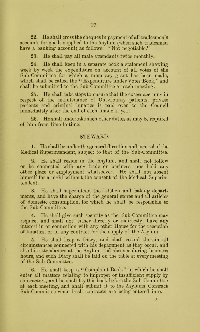 22. He shall cross the cheques in payment of all tradesmen’s accounts for goods supplied to the Asylum (when such tradesmen have a banking account) as follows: “ Not negotiable.” 23. He shall pay all male attendants twice monthly. 24. He shall keep in a separate book a statement shewing week by week the expenditure on account of all votes of the Sub-Committee for which a monetary grant has been made, which shall be called the “ Expenditure under Votes Book,” and shall be submitted to the Sub-Committee at each meeting. 25. He shall take steps to ensure that the excess accruing in respect of the maintenance of Out-County patients, private patients and criminal lunatics is paid over to the Council immediately after the end of each financial year. 26. He shall undertake such other duties as may be required of him from time to time. STEWARD. 1. He shall be under the genera] direction and control of the Medical Superintendent, subject to that of the Sub-Committee. 2. He shall reside in the Asylum, and shall not follow or be connected with any trade or business, nor hold any other place or employment whatsoever. He shall not absent himself for a night without the consent of the Medical Superin- tendent. 3. He shall superintend the kitchen and baking depart- ments, and have the charge of the general stores and all articles of domestic consumption, for which he shall be responsible to the Sub-Committee. 4. He shall give such security as the Sub-Committee may require, and shall not, either directly or indirectly, have any interest in or connection with any other House for the reception of lunatics, or in any contract for the supply of the Asylum. 5. He shall keep a Diary, and shall record therein all circumstances connected with his department as they occur, and also his attendances at the Asylum and absence during business hours, and such Diary shall be laid on the table at every meeting of the Sub-Committee. 6. He shall keep a “ Complaint Book,” in which he shall enter all matters relating to improper or insufficient supply by contractors, and he shall lay this book before the Sub-Committee at each meeting, and shall submit it to the Asylums Contract Sub-Committee when fresh contracts are being entered into. o