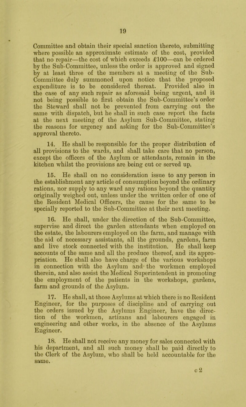 Committee and obtain their special sanction thereto, submitting where possible an approximate estimate of the cost, provided that no repair—the cost of which exceeds £100—can be ordered by the Sub-Committee, unless the order is approved and signed by at least three of the members at a meeting of the Sub- Committee duly summoned upon notice that the proposed expenditure is to be considered thereat. Provided also in the case of any such repair as aforesaid being urgent, and it not being possible to first obtain the Sub-Committee’s order the Steward shall not be prevented from carrying out the same with dispatch, but he shall in such case report the facts at the next meeting of the Asylum Sub-Committee, stating the reasons for urgency and asking for the Sub-Committee’s approval thereto. 14. He shall be responsible for the proper distribution of all provisions to the wards, and shall take care that no person, except the officers of the Asylum or attendants, remain in the kitchen whilst the provisions are being cut or served up. 15. He shall on no consideration issue to any person in the establishment any article of consumption beyond the ordinary rations, nor supply to any ward any rations beyond the quantity originally weighed out, unless under the written order of one of the Resident Medical Officers, the cause for the same to be specially reported to the Sub-Committee at their next meeting. 16. He shall, under the direction of the Sub-Committee, supervise and direct the garden attendants when employed on the estate, the labourers employed on the farm, and manage with the aid of necessary assistants, all the grounds, gardens, farm and live stock connected with the institution. He shall keep accounts of the same and all the produce thereof, and its appro- priation. He shall also have charge of the various workshops in connection with the Asylum and the workmen employed therein, and also assist the Medical Superintendent in promoting the employment of the patients in the workshops, gardens, farm and grounds of the Asylum. 17. He shall, at those Asylums at which there is no Resident Engineer, for the purposes of discipline and of carrying out the orders issued by the Asylums Engineer, have the direc- tion of the workmen, artizans and labourers engaged in engineering and other works, in the absence of the Asylums Engineer. 18. He shall not receive any money for sales connected with his department, and all such money shall be paid directly to the Clerk of the Asylum, who shall be held accountable for the same. c2