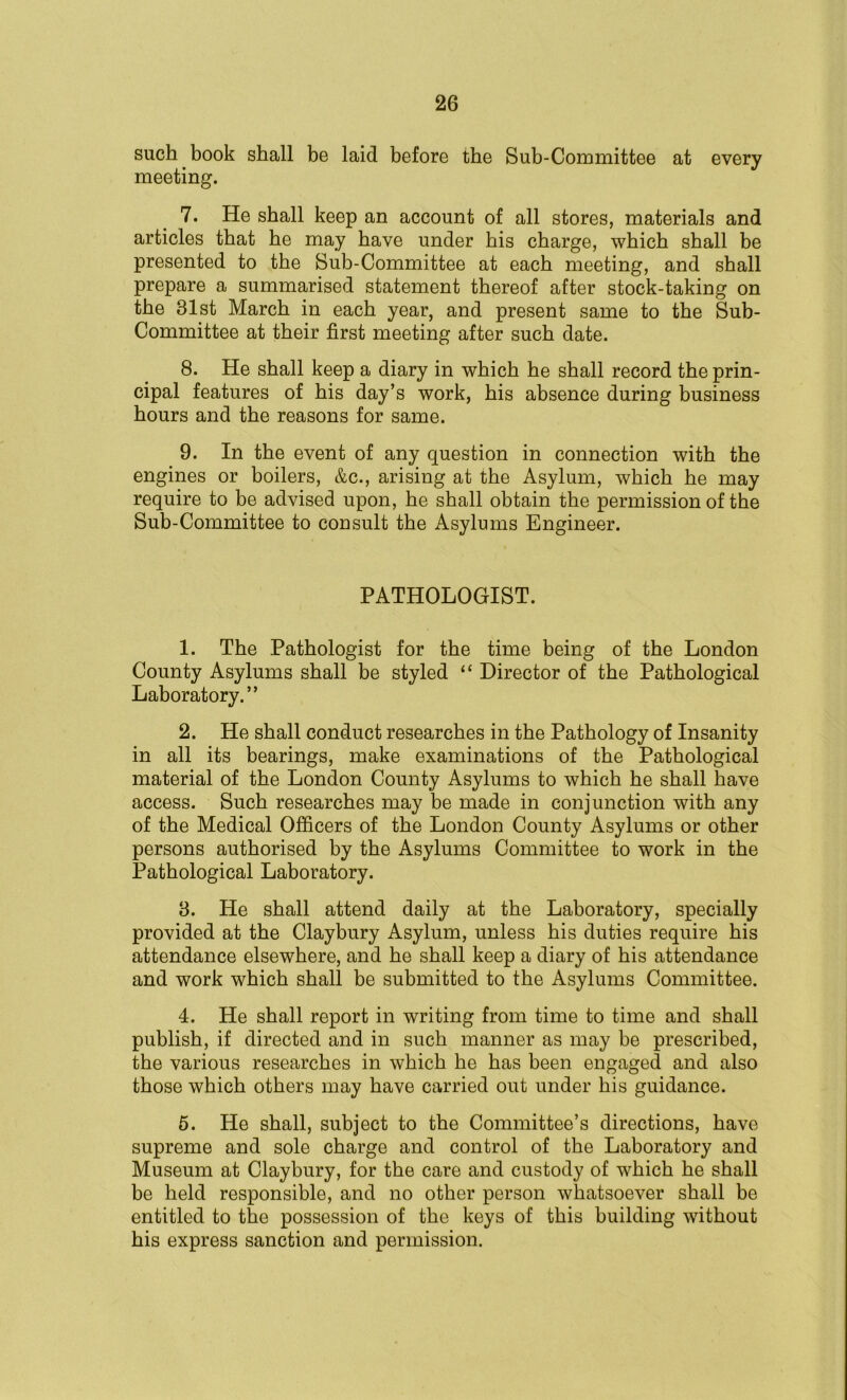 such book shall be laid before the Sub-Committee at every meeting. 7. He shall keep an account of all stores, materials and articles that he may have under his charge, which shall be presented to the Sub-Committee at each meeting, and shall prepare a summarised statement thereof after stock-taking on the 31st March in each year, and present same to the Sub- Committee at their first meeting after such date. 8. He shall keep a diary in which he shall record the prin- cipal features of his day’s work, his absence during business hours and the reasons for same. 9. In the event of any question in connection with the engines or boilers, &c., arising at the Asylum, which he may require to be advised upon, he shall obtain the permission of the Sub-Committee to consult the Asylums Engineer. PATHOLOGIST. 1. The Pathologist for the time being of the London County Asylums shall be styled “ Director of the Pathological Laboratory.” 2. He shall conduct researches in the Pathology of Insanity in all its bearings, make examinations of the Pathological material of the London County Asylums to which he shall have access. Such researches may be made in conjunction with any of the Medical Officers of the London County Asylums or other persons authorised by the Asylums Committee to work in the Pathological Laboratory. 3. He shall attend daily at the Laboratory, specially provided at the Claybury Asylum, unless his duties require his attendance elsewhere, and he shall keep a diary of his attendance and work which shall be submitted to the Asylums Committee. 4. He shall report in writing from time to time and shall publish, if directed and in such manner as may be prescribed, the various researches in which he has been engaged and also those which others may have carried out under his guidance. 5. He shall, subject to the Committee’s directions, have supreme and sole charge and control of the Laboratory and Museum at Claybury, for the care and custody of which he shall be held responsible, and no other person whatsoever shall be entitled to the possession of the keys of this building without his express sanction and permission.