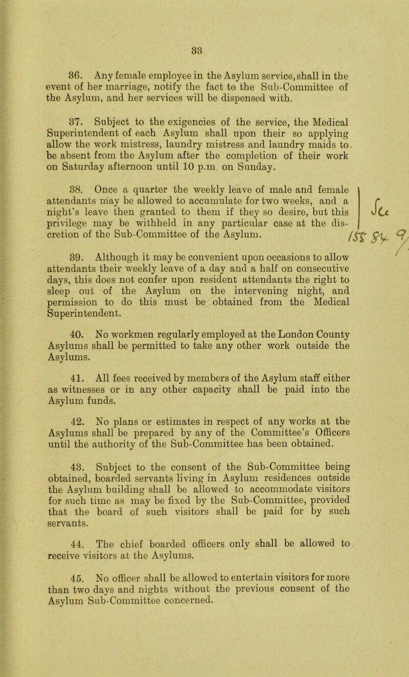 88 36. Any female employee in the Asylum service, shall in the event of her marriage, notify the fact to the Sub-Committee of the Asylum, and her services will be dispensed with. 37. Subject to the exigencies of the service, the Medical Superintendent of each Asylum shall upon their so applying allow the work mistress, laundry mistress and laundry maids to be absent from the Asylum after the completion of their work on Saturday afternoon until 10 p.m. on Sunday. 38. Once a quarter the weekly leave of male and female attendants may be allowed to accumulate for two weeks, and a night’s leave then granted to them if they so desire, but this privilege may be withheld in any particular case at the dis- cretion of the Sub-Committee of the Asylum. 1st sy- St 39. Although it may be convenient upon occasions to allow attendants their weekly leave of a day and a half on consecutive days, this does not confer upon resident attendants the right to sleep out of the Asylum on the intervening night, and permission to do this must be obtained from the Medical Superintendent. 40. No workmen regularly employed at the London County Asylums shall be permitted to take any other work outside the Asylums. 41. All fees received by members of the Asylum staff either as witnesses or in any other capacity shall be paid into the Asylum funds. 42. No plans or estimates in respect of any works at the Asylums shall be prepared by any of the Committee’s Officers until the authority of the Sub-Committee has been obtained. 43. Subject to the consent of the Sub-Committee being obtained, boarded servants living in Asylum residences outside the Asylum building shall be allowed to accommodate visitors for such time as may be fixed by the Sub-Committee, provided that the board of such visitors shall be paid for by such servants. 44. The chief boarded officers only shall be allowed to receive visitors at the Asylums. 45. No officer shall be allowed to entertain visitors for more than two days and nights without the previous consent of the Asylum Sub-Committee concerned.