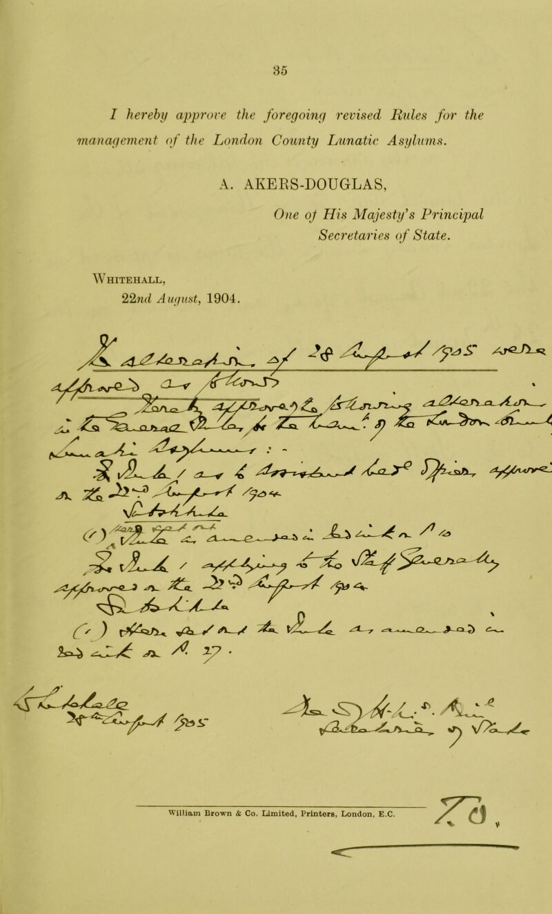 I hereby approve the foregoing revised Rules for the management of the London County Lunatic Asylums. A. AKEBS-DOUGLAS, One oj His Majesty’s Principal Secretaries of State. Whitehall, 22nd August, 1904. a-* ■ &* Asx XL ^ZrV\ -—A (r \XAXL *. £ i Lx s ( S ) -S ^—** ^ ^ ^ x: -jQ^o— ^^ t) A /c Zb William Brown & Co. Limited, Printers, London, E.C.