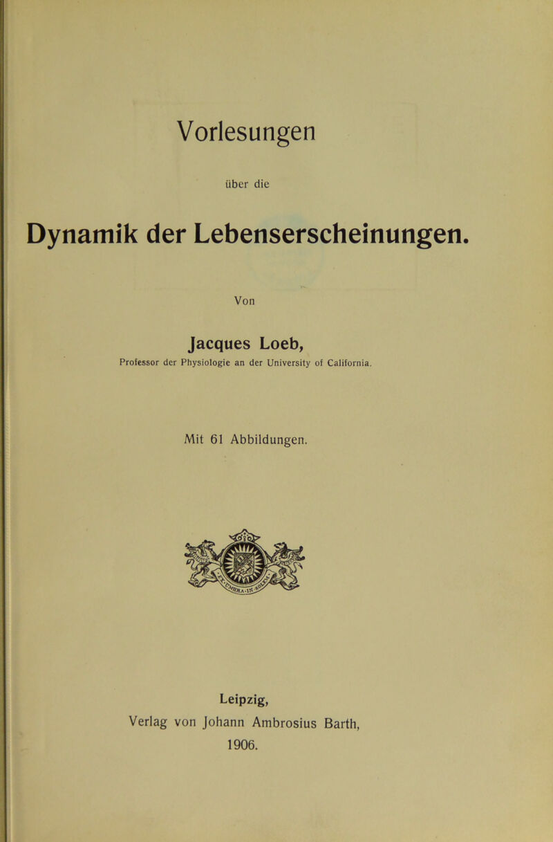 Vorlesungen über die Dynamik der Lebenserscheinungen. Jacques Loeb, Professor der Physiologie an der University of California. Mit 61 Abbildungen. Leipzig, Verlag von Johann Ambrosius Barth, 1906.