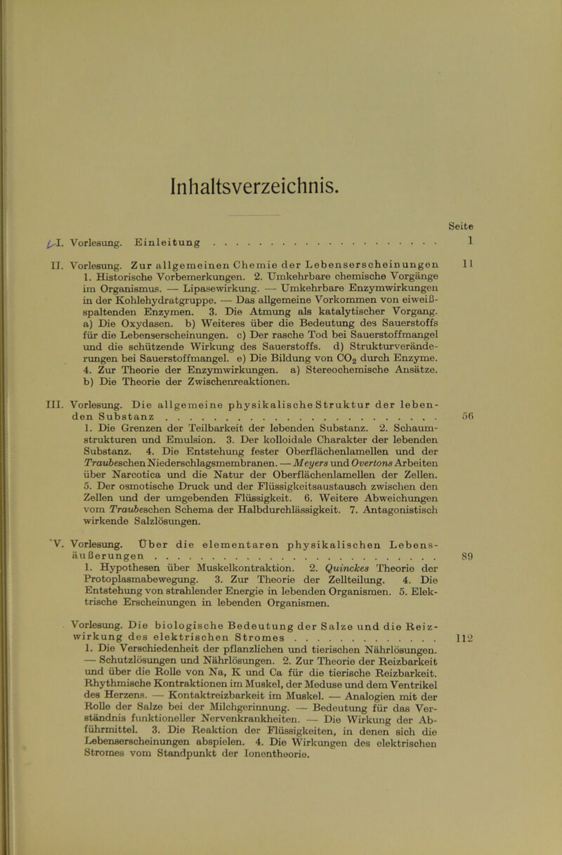 Inhaltsverzeichnis Seite ls-1. Vorlesung. Einleitung 1 II. Vorlesung. Zur allgemeinen Chemie der Lebenserscheinungon 11 1. Historische Vorbemerkungen. 2. Umkehrbare chemische Vorgänge im Organismus. — Lipasewirkung. — Umkehrbare Enzymwirkungen in der Kohlehydratgruppe. — Das allgemeine Vorkommen von eiweiß- spaltenden Enzymen. 3. Die Atmung als katalytischer Vorgang. a) Die Oxydasen. b) Weiteres über die Bedeutung des Sauerstoffs für die Lebenserscheinungen. c) Der rasche Tod bei Sauerstoffmangel und die schützende Wirkung des Sauerstoffs, d) Strukturverände- rungen bei Sauerstoffmangel, e) Die Bildung von C02 durch Enzyme. 4. Zur Theorie der Enzymwirkungen, a) Stereochemische Ansätze. b) Die Theorie der Zwischenreaktionen. III. Vorlesung. Die allgemeine physikalische Struktur der leben- den Substanz 5fi 1. Die Grenzen der Teilbarkeit der lebenden Substanz. 2. Schaum- strukturen und Emulsion. 3. Der kolloidale Charakter der lebenden Substanz. 4. Die Entstehung fester Oberflächenlamellen und der Traubeachen Niederschlagsmembranen. —Meyers und Overtons Arbeiten über Narcotica und die Natur der Oberflächenlamellen der Zellen. 5. Der osmotische Druck und der Flüssigkeitsaustausch zwischen den Zellen und der umgebenden Flüssigkeit. 6. Weitere Abweichungen vom Traube sehen Schema der Halbdurchlässigkeit. 7. Antagonistisch wirkende Salzlösungen. ’V. Vorlesung. Über die elementaren physikalischen Lebens- äußerungen 89 1. Hypothesen über Muskelkontraktion. 2. Quinckes Theorie der Protoplasmabewegung. 3. Zur Theorie der Zellteilung. 4. Die Entstehung von strahlender Energie in lebenden Organismen. 5. Elek- trische Erscheinungen in lebenden Organismen. Vorlesung. Die biologische Bedeutung der Salze und die Reiz- wirkung des elektrischen Stromes 112 1. Die Verschiedenheit der pflanzlichen und tierischen Nährlösungen. — Schutzlösungen und Nährlösungen. 2. Zur Theorie der Reizbarkeit und über die Rolle von Na, K und Ca für die tierische Reizbarkeit. Rhythmische Kontraktionen im Muskel, der Meduse und dem Ventrikel des Herzens. — Kontaktreizbarkeit im Muskel. — Analogien mit der Rolle der Salze bei der Milchgerinnung. — Bedeutung für das Ver- ständnis funktioneller Nervenkrankheiten. — Die Wirkung der Ab- führmittel. 3. Die Reaktion der Flüssigkeiten, in denen sich die Lebenserscheinungen abspielen. 4. Die Wirkungen des elektrischen Stromes vom Standpunkt der Ionenthoorie.