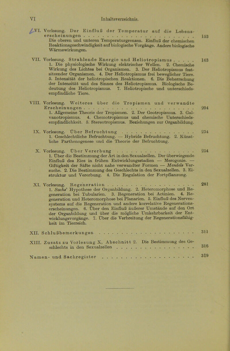 VI. Vorlesung. Der Einfluß der Temperatur auf die Lebeus- erscheinungen Die oberen und unteren Temperaturgrenzen. Einfluß der chemischen Reaktionsgeschwindigkeit auf biologische Vorgänge. Andere biologische W ärmewirkungen. VII. Vorlesung. Strahlende Energie und Heliotropisraus 1. Die physiologische Wirkung elektrischer Wellen. 2. Chemische Wirkung des Lichtes bei Organismen. 3. Der Heliotropismus fest- sitzender Organismen. 4. Der Heliotropismus frei beweglicher Tiere. 5. Intensität der heliotropischen Reaktionen. 6. Die Beherrschung der Intensität und des Sinnes des Heliotropismus. Biologische Be- deutung des Heliotropismus. 7. Heliotropische und unterschieds- empfindliche Tiere. VIII. Vorlesung. Weiteres über die Tropismen und verwandte Erscheinungen 1. Allgemeine Theorie der Tropismen. 2. Der Geotropismus. 3. Gal- vanotropismus. 4. Chemotropismus und chemische Unterschieds- empfindlichkeit. 5. Stereotropismus. Beziehungen zur Organbildung. IX. Vorlesung. Über Befruchtung 1. Geschlechtliche Befruchtung. — Hybride Befruchtung. 2. Künst- liche Parthenogenese und die Theorie der Befruchtung. X. Vorlesung. Über Vererbung 1. Über die Bestimmung der Art in den Sexualzellen. Der überwiegende Einfluß des Eies in frühen Entwicklungsstadien — Merogonie. — Giftigkeit der Säfte nicht nahe verwandter Formen — Mendels Ver- suche. 2. Die Bestimmung des Geschlechts in den Sexualzellen. 3. Ei- struktur und Vererbung. 4. Die Regulation der Fortpflanzung. XI. Vorlesung. Regeneration 1. Sachs’ Hypothese der Organbildung. 2. Heteromorphose und Re- generation bei Tubularien. 3. Regeneration bei Actinien. 4. Re- generation und Heteromorphose bei Planarien. 5. Einfluß des Nerven- systems auf die Regeneration und andere korrelative Regenerations- erscheinungen. 6. Über den Einfluß äußerer Umstände auf den Ort der Organbildung und über die mögliche Umkehrbarkeit der Ent- wicklungsvorgänge. 7. Über die Verbreitung der Regenerationsfähig- keit im Tierreich. XII. Schlußbemerkungen XIII. Zusatz zu Vorlesung X, Abschnitt 2. Die Bestimmung des Ge- schlechts in den Sexualzellen 1.03 163 204 234 254 281 311 316 Namen- und Sachregister 319