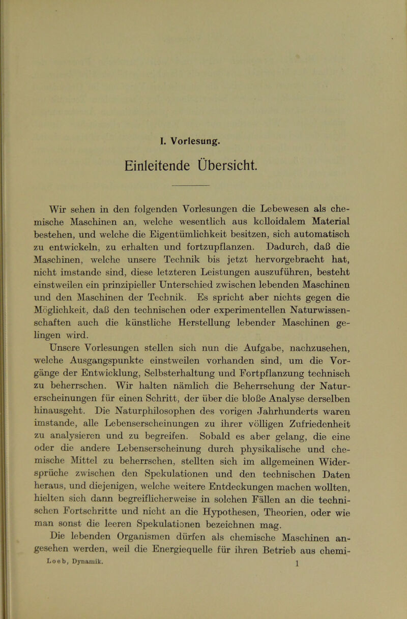 Einleitende Übersicht. Wir sehen in den folgenden Vorlesungen die Lebewesen als che- mische Maschinen an, welche wesentlich aus kolloidalem Material bestehen, und welche die Eigentümlichkeit besitzen, sich automatisch zu entwickeln, zu erhalten und fortzupflanzen. Dadurch, daß die Maschinen, welche unsere Technik bis jetzt hervorgebracht hat, nicht imstande sind, diese letzteren Leistungen auszuführen, besteht einstweilen ein prinzipieller Unterschied zwischen lebenden Maschinen und den Maschinen der Technik. Es spricht aber nichts gegen die Möglichkeit, daß den technischen oder experimentellen Naturwissen- schaften auch die künstliche Herstellung lebender Maschinen ge- lingen wird. Unsere Vorlesungen stellen sich nun die Aufgabe, nachzusehen, welche Ausgangspunkte einstweilen vorhanden sind, um die Vor- gänge der Entwicklung, Selbsterhaltung und Fortpflanzung technisch zu beherrschen. Wir halten nämlich die Beherrschung der Natur- erscheinungen für einen Schritt, der über die bloße Analyse derselben hinausgeht. Die Naturphilosophen des vorigen Jahrhunderts waren imstande, alle Lebenserscheinungen zu ihrer völligen Zufriedenheit zu analysieren und zu begreifen. Sobald es aber gelang, die eine oder die andere Lebenserscheinung durch physikalische und che- mische Mittel zu beherrschen, stellten sich im allgemeinen Wider- sprüche zwischen den Spekulationen und den technischen Daten heraus, und diejenigen, welche weitere Entdeckungen machen wollten, hielten sich dann begreiflicherweise in solchen Fällen an die techni- schen Fortschritte und nicht an die Hypothesen, Theorien, oder wie man sonst die leeren Spekulationen bezeichnen mag. Die lebenden Organismen dürfen als chemische Maschinen an- gesehen werden, weil die Energiequelle für ihren Betrieb aus chemi- Loeb, Dynamik. i