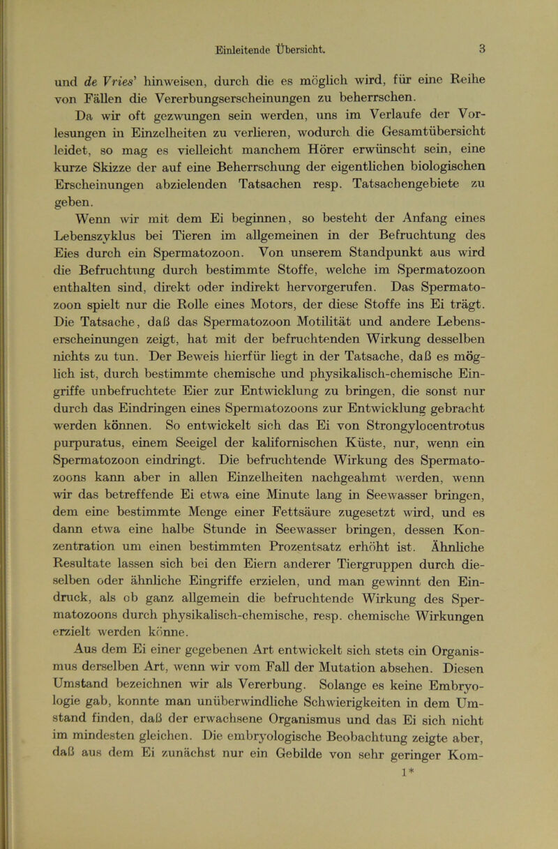 und de Vries’ hinweisen, durch die es möglich wird, für eine Reihe von Fällen die Vererbungserscheinungen zu beherrschen. Da wir oft gezwungen sein werden, uns im Verlaufe der Vor- lesungen in Einzelheiten zu verlieren, wodurch die Gesamtübersicht leidet, so mag es vielleicht manchem Hörer erwünscht sein, eine kurze Skizze der auf eine Beherrschung der eigentlichen biologischen Erscheinungen abzielenden Tatsachen resp. Tatsachengebiete zu geben. Wenn wir mit dem Ei beginnen, so besteht der Anfang eines Lebenszyklus bei Tieren im allgemeinen in der Befruchtung des Eies durch ein Spermatozoon. Von unserem Standpunkt aus wird die Befruchtung durch bestimmte Stoffe, welche im Spermatozoon enthalten sind, direkt oder indirekt hervorgerufen. Das Spermato- zoon spielt nur die Rolle eines Motors, der diese Stoffe ins Ei trägt. Die Tatsache, daß das Spermatozoon Motilität und andere Lebens- erscheinungen zeigt, hat mit der befruchtenden Wirkung desselben nichts zu tun. Der Beweis hierfür hegt in der Tatsache, daß es mög- lich ist, durch bestimmte chemische und physikalisch-chemische Ein- griffe unbefruchtete Eier zur Entwicklung zu bringen, die sonst nur durch das Eindringen eines Spermatozoons zur Entwicklung gebracht werden können. So entwickelt sich das Ei von Strongylocentrotus purpuratus, einem Seeigel der kalifornischen Küste, nur, wenn ein Spermatozoon eindringt. Die befruchtende Wirkung des Spermato- zoons kann aber in allen Einzelheiten nachgeahmt werden, wenn wir das betreffende Ei etwa eine Minute lang in Seewasser bringen, dem eine bestimmte Menge einer Fettsäure zugesetzt wird, und es dann etwa eine halbe Stunde in Seewasser bringen, dessen Kon- zentration um einen bestimmten Prozentsatz erhöht ist. Ähnliche Resultate lassen sich bei den Eiern anderer Tiergruppen durch die- selben oder ähnliche Eingriffe erzielen, und man gewinnt den Ein- druck, als ob ganz allgemein die befruchtende Wirkung des Sper- matozoons durch physikalisch-chemische, resp. chemische Wirkungen erzielt werden könne. Aus dem Ei einer gegebenen Art entwickelt sich stets ein Organis- mus derselben Art, wenn wir vom Fall der Mutation absehen. Diesen Umstand bezeichnen wir als Vererbung. Solange es keine Embryo- logie gab, konnte man unüberwindliche Schwierigkeiten in dem Um- stand finden, daß der erwachsene Organismus und das Ei sich nicht im mindesten gleichen. Die embryologische Beobachtung zeigte aber, daß aus dem Ei zunächst nur ein Gebilde von sehr geringer Kom- 1*