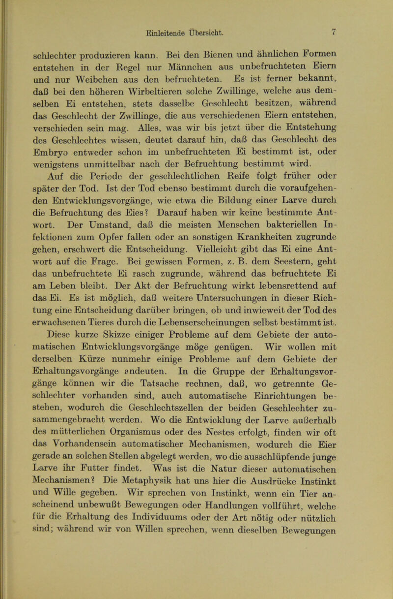 schlechter produzieren kann. Bei den Bienen und ähnlichen Formen entstehen in der Regel nur Männchen aus unbefruchteten Eiern und nur Weibchen aus den befruchteten. Es ist ferner bekannt, daß bei den höheren Wirbeltieren solche Zwillinge, welche aus dem- selben Ei entstehen, stets dasselbe Geschlecht besitzen, während das Geschlecht der Zwillinge, die aus verschiedenen Eiern entstehen, verschieden sein mag. Alles, was wir bis jetzt über die Entstehung des Geschlechtes wissen, deutet darauf hin, daß das Geschlecht des Embryo entweder schon im unbefruchteten Ei bestimmt ist, oder wenigstens unmittelbar nach der Befruchtung bestimmt wird. Auf die Periode der geschlechtlichen Reife folgt früher oder später der Tod. Ist der Tod ebenso bestimmt durch die voraufgehen- den EntwicklungsVorgänge, wie etwa die Bildung einer Larve durch die Befruchtung des Eies? Darauf haben wir keine bestimmte Ant- wort. Der Umstand, daß die meisten Menschen bakteriellen In- fektionen zum Opfer fallen oder an sonstigen Krankheiten zugrunde gehen, erschwert die Entscheidung. Vielleicht gibt das Ei eine Ant- wort auf die Frage. Bei gewissen Formen, z. B. dem Seestern, geht das unbefruchtete Ei rasch zugrunde, während das befruchtete Ei am Leben bleibt. Der Akt der Befruchtung wirkt lebensrettend auf das Ei. Es ist möglich, daß weitere Untersuchungen in dieser Rich- tung eine Entscheidung darüber bringen, ob und inwieweit der Tod des erwachsenen Tieres durch die Lebenserscheinungen selbst bestimmt ist. Diese kurze Skizze einiger Probleme auf dem Gebiete der auto- matischen Entwicklungsvorgänge möge genügen. Wir wollen mit derselben Kürze nunmehr einige Probleme auf dem Gebiete der ErhaltungsVorgänge andeuten. In die Gruppe der Erhaltungsvor- gänge können wir die Tatsache rechnen, daß, wo getrennte Ge- schlechter vorhanden sind, auch automatische Einrichtungen be- stehen, wodurch die Geschlechtszellen der beiden Geschlechter zu- sammengebracht werden. Wo die Entwicklung der Larve außerhalb des mütterlichen Organismus oder des Nestes erfolgt, finden wir oft das Vorhandensein automatischer Mechanismen, wodurch die Eier gerade an solchen Stellen abgelegt werden, wo die ausschlüpfende junge Larve ihr Futter findet. Was ist die Natur dieser automatischen Mechanismen? Die Metaphysik hat uns hier die Ausdrücke Instinkt und Wille gegeben. Wir sprechen von Instinkt, wenn ein Tier an- scheinend unbewußt Bewegungen oder Handlungen vollführt, welche für die Erhaltung des Individuums oder der Art nötig oder nützlich sind; während wir von Willen sprechen, wenn dieselben Bewegungen