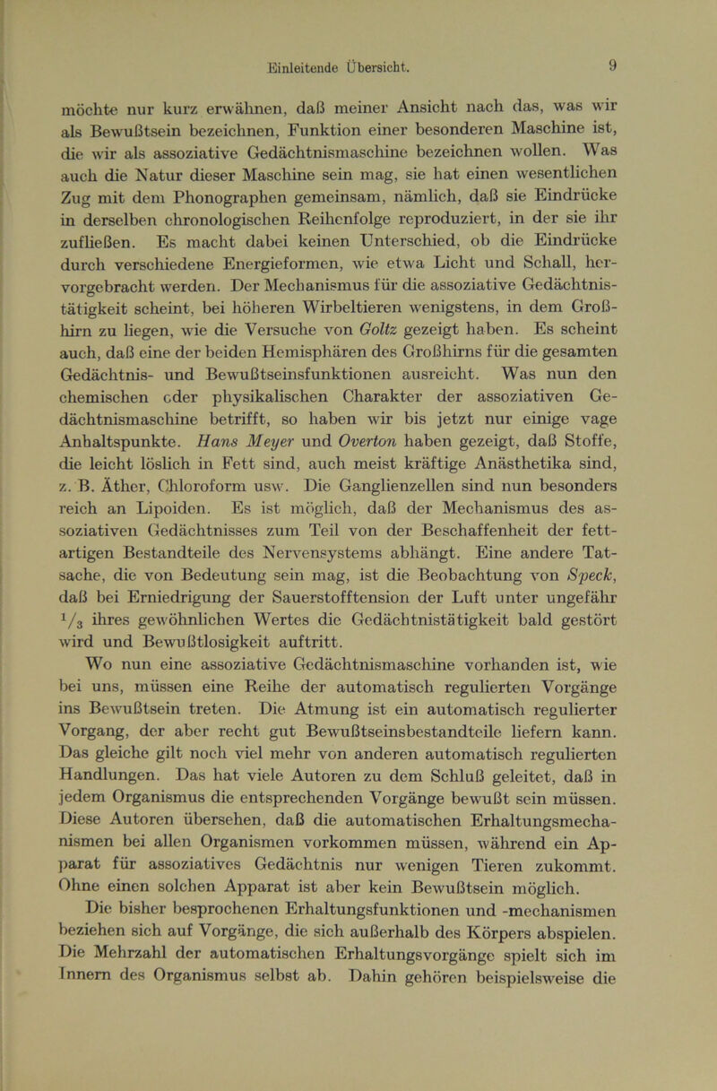 möchte nur kurz erwähnen, daß meiner Ansicht nach das, was wir als Bewußtsein bezeichnen, Funktion einer besonderen Maschine ist, die wir als assoziative Gedächtnismaschine bezeichnen wollen. Was auch die Natur dieser Maschine sein mag, sie hat einen wesentlichen Zug mit dem Phonographen gemeinsam, nämlich, daß sie Eindrücke in derselben chronologischen Reihenfolge reproduziert, in der sie ihr zufließen. Es macht dabei keinen Unterschied, ob die Eindrücke durch verschiedene Energieformen, wie etwa Licht und Schall, her- vorgebracht werden. Der Mechanismus für die assoziative Gedächtnis- tätigkeit scheint, bei höheren Wirbeltieren wenigstens, in dem Groß- hirn zu liegen, wie die Versuche von Goltz gezeigt haben. Es scheint auch, daß eine der beiden Hemisphären des Großhirns für die gesamten Gedächtnis- und Bewußtseinsfunktionen ausreicht. Was nun den chemischen oder physikalischen Charakter der assoziativen Ge- dächtnismaschine betrifft, so haben wir bis jetzt nur einige vage Anhaltspunkte. Hans Meyer und Overton haben gezeigt, daß Stoffe, die leicht löslich in Fett sind, auch meist kräftige Anästhetika sind, z. B. Äther, Chloroform usw. Die Ganglienzellen sind nun besonders reich an Lipoiden. Es ist möglich, daß der Mechanismus des as- soziativen Gedächtnisses zum Teil von der Beschaffenheit der fett- artigen Bestandteile des Nervensystems abhängt. Eine andere Tat- sache, die von Bedeutung sein mag, ist die Beobachtung von Speck, daß bei Erniedrigung der Sauerstofftension der Luft unter ungefähr 1/3 ihres gewöhnlichen Wertes die Gedächtnistätigkeit bald gestört wird und Bewußtlosigkeit auftritt. Wo nun eine assoziative Gedächtnismaschine vorhanden ist, wie bei uns, müssen eine Reihe der automatisch regulierten Vorgänge ins Bewußtsein treten. Die Atmung ist ein automatisch regulierter Vorgang, der aber recht gut Bewußtseinsbestandteile liefern kann. Das gleiche gilt noch viel mehr von anderen automatisch regulierten Handlungen. Das hat viele Autoren zu dem Schluß geleitet, daß in jedem Organismus die entsprechenden Vorgänge bewußt sein müssen. Diese Autoren übersehen, daß die automatischen Erhaltungsmecha- nismen bei allen Organismen Vorkommen müssen, v'ährend ein Ap- parat für assoziatives Gedächtnis nur wenigen Tieren zukommt. Ohne einen solchen Apparat ist aber kein Bewußtsein möglich. Die bisher besprochenen Erhaltungsfunktionen und -mechanismen beziehen sich auf Vorgänge, die sich außerhalb des Körpers abspielen. Die Mehrzahl der automatischen Erhaltungsvorgänge spielt sich im Tnnem des Organismus selbst ab. Dahin gehören beispielsweise die