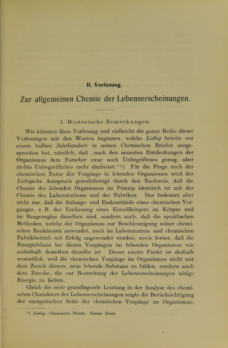 Zur allgemeinen Chemie der Lebenserscheinungen. 1. Historische Bemerkungen. Wir könnten diese Vorlesung und vielleicht die ganze Reihe dieser Vorlesungen mit den Worten beginnen, welche Liebig bereits vor einem halben Jahrhundert in seinen Chemischen Briefen ausge- sprochen hat, nämlich, daß „nach den neuesten Entdeckungen der Organismus dem Forscher zwar noch Unbegriffenes genug, aber nichts Unbegreifliches mehr darbietet.“1) Für die Frage nach der chemischen Natur der Vorgänge in lebenden Organismen wird der Liebigsche Ausspruch gerechtfertigt durch den Nachweis, daß die Chemie des lebenden Organismus im Prinzip identisch ist mit der Chemie des Laboratoriums und der Fabriken. Das bedeutet aber nicht nur, daß die Anfangs- und Endzustände eines chemischen Vor- ganges, z. B. der Verdauung eines Eiweißkörpers im Körper und im Reagenzglas dieselben sind, sondern auch, daß die spezifischen Methoden, welche der Organismus zur Beschleunigung seiner chemi- schen Reaktionen anwendet, auch im Laboratorium und chemischen Fabrikbetrieb mit Erfolg angewendet werden; sowie ferner, daß die Energiebilanz bei diesen Vorgängen im lebenden Organismus wie außerhalb desselben dieselbe ist. Dieser zweite Punkt ist deshalb wesentlich, weil die chemischen Vorgänge im Organismus nicht nur dem Zweck dienen, neue lebende Substanz zu bilden, sondern auch dem Zwecke, die zur Bestreitung der Lebenserscheinungen nötige Energie zu liefern. Gleich die erste grundlegende Leistung in der Analyse des chemi- schen Charakters der Lebenserscheinungen zeigte die Berücksichtigung der energetischen Seite der chemischen Vorgänge im Organismus, x) Liebig: Chemische Briefe. Erster Brief.
