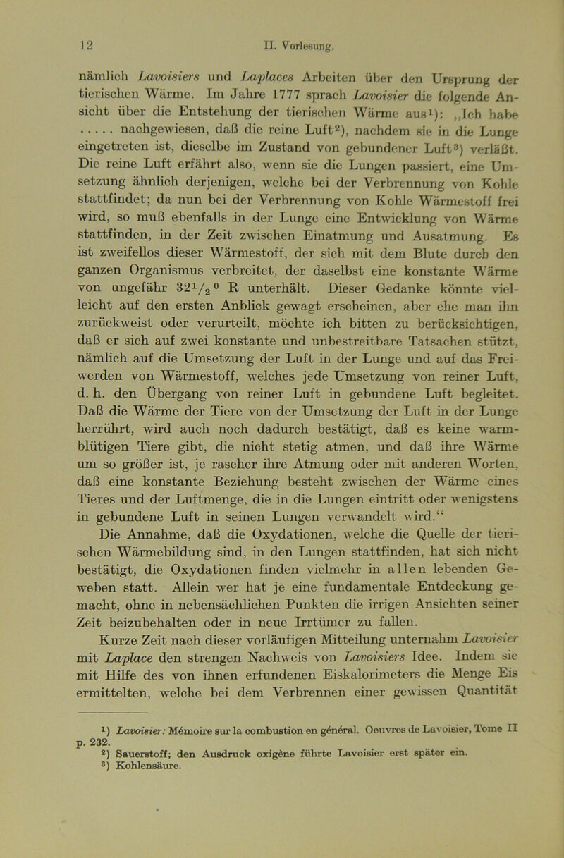 nämlich Lavoisiers und J^aplaces Arbeiten über den Ursprung der tierischen Wärme. Im Jahre 1777 sprach Lavoisier die folgende An- sicht über die Entstehung der tierischen Wärme aus1): „Ich habe nachgewiesen, daß die reine Luft2), nachdem sie in die Lunge eingetreten ist, dieselbe im Zustand von gebundener Luft3) verläßt. Die reine Luft erfährt also, wenn sie die Lungen passiert, eine Um- setzung ähnlich derjenigen, welche bei der Verbrennung von Kohle stattfindet; da nun bei der Verbrennung von Kohle Wärmestoff frei wird, so muß ebenfalls in der Lunge eine Entwicklung von Wärme stattfinden, in der Zeit zwischen Einatmung und Ausatmung. Es ist zweifellos dieser Wärmestoff, der sich mit dem Blute durch den ganzen Organismus verbreitet, der daselbst eine konstante Wärme von ungefähr 32x/2 0 R unterhält. Dieser Gedanke könnte viel- leicht auf den ersten Anblick gewagt erscheinen, aber ehe man ihn zurückweist oder verurteilt, möchte ich bitten zu berücksichtigen, daß er sich auf zwei konstante und unbestreitbare Tatsachen stützt, nämlich auf die Umsetzung der Luft in der Lunge und auf das Frei- werden von Wärmestoff, welches jede Umsetzung von reiner Luft, d. h. den Übergang von reiner Luft in gebundene Luft begleitet. Daß die Wärme der Tiere von der Umsetzung der Luft in der Lunge herrührt, wird auch noch dadurch bestätigt, daß es keine warm- blütigen Tiere gibt, die nicht stetig atmen, und daß ihre Wärme um so größer ist, je rascher ihre Atmung oder mit anderen Worten, daß eine konstante Beziehung besteht zwischen der Wärme eines Tieres und der Luftmenge, die in die Lungen eintritt oder wenigstens in gebundene Luft in seinen Lungen verwandelt wird.“ Die Annahme, daß die Oxydationen, welche die Quelle der tieri- schen Wärmebildung sind, in den Lungen stattfinden, hat sich nicht bestätigt, die Oxydationen finden vielmehr in allen lebenden Ge- weben statt. Allein wer hat je eine fundamentale Entdeckung ge- macht, ohne in nebensächlichen Punkten die irrigen Ansichten seiner Zeit beizubehalten oder in neue Irrtümer zu fallen. Kurze Zeit nach dieser vorläufigen Mitteilung unternahm Lavoisier mit Laplace den strengen Nachweis von Lavoisiers Idee. Indem sie mit Hilfe des von ihnen erfundenen Eiskalorimeters die Menge Eis ermittelten, welche bei dem Verbrennen einer gewissen Quantität *) Lavoisier: M6moire sur la combußtion en gönöral. Oeuvres de Lavoisier, Tome II p. 232. 2) Sauerstoff; den Ausdruck oxigcne führte Lavoisier erst später ein. 3) Kohlensäure.