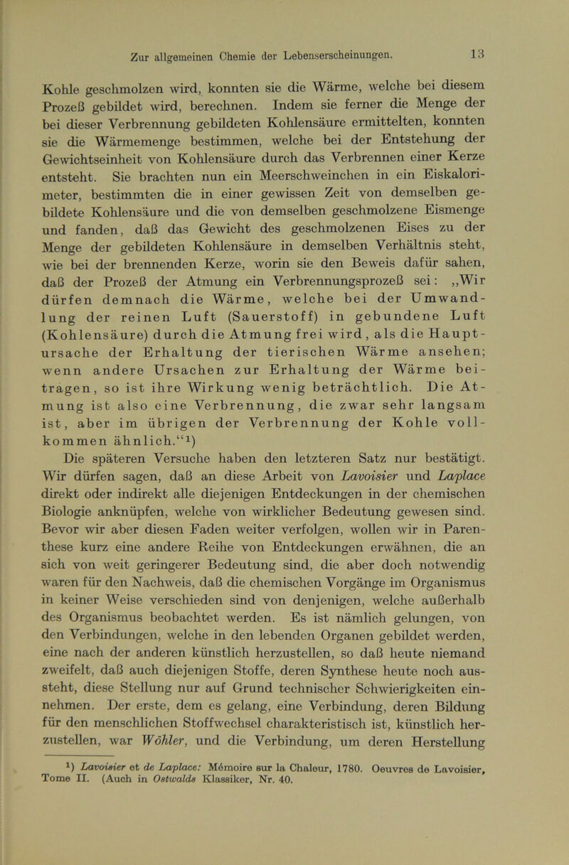 Kohle geschmolzen wird, konnten sie die Wärme, welche bei diesem Prozeß gebildet wird, berechnen. Indem sie ferner die Menge der bei dieser Verbrennung gebildeten Kohlensäure ermittelten, konnten sie die Wärmemenge bestimmen, welche bei der Entstehung der Gewichtseinheit von Kohlensäure durch das Verbrennen einer Kerze entsteht. Sie brachten nun ein Meerschweinchen in ein Eiskalori- meter, bestimmten die in einer gewissen Zeit von demselben ge- bildete Kohlensäure und die von demselben geschmolzene Eismenge und fanden, daß das Gewicht des geschmolzenen Eises zu der Menge der gebildeten Kohlensäure in demselben Verhältnis steht, wie bei der brennenden Kerze, worin sie den Beweis dafür sahen, daß der Prozeß der Atmung ein Verbrennungsprozeß sei: „Wir dürfen demnach die Wärme, welche bei der Umwand- lung der reinen Luft (Sauerstoff) in gebundene Luft (Kohlensäure) durch die Atmung frei wird, als die Haupt- ursache der Erhaltung der tierischen Wärme ansehen; wenn andere Ursachen zur Erhaltung der Wärme bei- tragen, so ist ihre Wirkung wenig beträchtlich. Die At- mung ist also eine Verbrennung, die zwar sehr langsam ist, aber im übrigen der Verbrennung der Kohle voll- kommen ähnlich.“1) Die späteren Versuche haben den letzteren Satz nur bestätigt. Wir dürfen sagen, daß an diese Arbeit von Lavoisier und Laplace direkt oder indirekt alle diejenigen Entdeckungen in der chemischen Biologie anknüpfen, welche von wirklicher Bedeutung gewesen sind. Bevor wir aber diesen Faden weiter verfolgen, wollen wir in Paren- these kurz eine andere Reihe von Entdeckungen erwähnen, die an sich von weit geringerer Bedeutung sind, die aber doch notwendig waren für den Nachweis, daß die chemischen Vorgänge im Organismus in keiner Weise verschieden sind von denjenigen, welche außerhalb des Organismus beobachtet werden. Es ist nämlich gelungen, von den Verbindungen, welche in den lebenden Organen gebildet werden, eine nach der anderen künstlich herzustellen, so daß heute niemand zweifelt, daß auch diejenigen Stoffe, deren Synthese heute noch aus- steht, diese Stellung nur auf Grund technischer Schwierigkeiten ein- nehmen. Der erste, dem es gelang, eine Verbindung, deren Bildung für den menschlichen Stoffwechsel charakteristisch ist, künstlich her- zustellen, war Wähler, und die Verbindung, um deren Herstellung x) Lavoisier et de Laplace: Mömoire sur la Chaleur, 1780. Oeuvres de Lavoisier, Tome II. (Auch in Ostwalds Klassiker, Nr. 40.