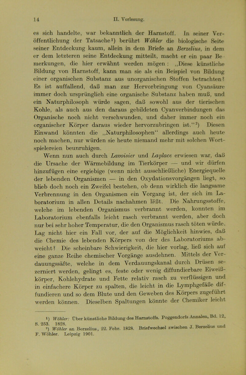 es sich handelte, war bekanntlich der Harnstoff. ln seiner Ver- öffentlichung der Tatsache1) berührt Wähler die biologische Seite seiner Entdeckung kaum, allein in dem Briefe an BerzeliiLS, in dem er dem letzteren seine Entdeckung mitteilt, macht er ein paar Be merkungen, die hier erwähnt werden mögen : „Diese künstliche Bildung von Harnstoff, kann man sie als ein Beispiel von Bildung einer organischen Substanz aus unorganischen Stoffen betrachten? Es ist auffallend, daß man zur Hervorbringung von Cyansäure immer doch ursprünglich eine organische »Substanz haben muß, und ein Naturphilosoph würde sagen, daß sowohl aus der tierischen Kohle, als auch aus den daraus gebildeten Cyanverbindungen das Organische noch nicht verschwunden, und daher immer noch ein organischer Körper daraus wieder hervorzubringen ist.“2) Diesen Einwand könnten die „Naturphilosophen“ allerdings auch heute noch machen, nur würden sie heute niemand mehr mit solchen Wort- spielereien beunruhigen. Wenn nun auch durch Lavoisier und Laplace erwiesen war, daß die Ursache der Wärmebildung im Tierkörper — und vor dürfen hinzufügen eine ergiebige (wenn nicht ausschließliche) Energiequelle der lebenden Organismen — in den Oxydationsvorgängen liegt, so blieb doch noch ein Zweifel bestehen, ob denn wirklich die langsame Verbrennung in den Organismen ein Vorgang ist, der sich im La- boratorium in allen Details nachahmen laßt. Die Nahrungsstoffe, welche im lebenden Organismus verbrannt werden, konnten im Laboratorium ebenfalls leicht rasch verbrannt werden, aber doch nur bei sehr hoher Temperatur, die den Organismus rasch töten würde. Lag nicht hier ein Fall vor, der auf die Möglichkeit hin wies, daß die Chemie des lebenden Körpers von der des Laboratoriums ab- weicht? Die scheinbare Schwierigkeit, die hier vorlag, ließ sich auf eine ganze Reihe chemischer Vorgänge ausdehnen. Mittels der ^ er- dauungssäfte, welche in dem Verdauungskanal durch Drüsen se- zerniert werden, gelingt es, feste oder wenig diffundierbare Eiw eiß- körper, Kohlehydrate und Fette relativ rasch zu verflüssigen und in einfachere Körper zu spalten, die leicht in die Lymphgefäße dif- fundieren und so dem Blute und den Geweben des Körpers zugeführt werden können. Dieselben Spaltungen könnte der Chemiker leicht i) Wähler: Über künstliche Bildung des Harnstoffs. Poggendorfs Annalen, Bd. 12, S. 253. 1828. . , T „ , *) Wähler an Berzelius, 22. Febr. 1828. Briefwechsel zwischen J. Berzehus und F. Wühler. Leipzig 1901.