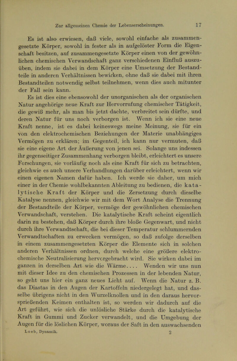 Es ist also erwiesen, daß viele, sowohl einfache als zusammen- gesetzte Körper, sowohl in fester als in aufgelöster Form die Eigen- schaft besitzen, auf zusammengesetzte Körper einen von der gewöhn- lichen chemischen Verwandschaft ganz verschiedenen Einfluß auszu- üben, indem sie dabei in dem Körper eine Umsetzung der Bestand- teile in anderen Verhältnissen bewirken, ohne daß sie dabei mit ihren Bestandteilen notwendig selbst teilnehmen, wenn dies auch mitunter der Fall sein kann. Es ist dies eine ebensowohl der unorganischen als der organischen Natur angehörige neue Kraft zur Hervorrufung chemischer Tätigkeit, die gewiß mehr, als man bis jetzt dachte, verbreitet sein dürfte, und deren Natur für uns noch verborgen ist. Wenn ich sie eine neue Kraft nenne, ist es dabei keineswegs meine Meinung, sie für ein von den elektrochemischen Beziehungen der Materie unabhängiges Vermögen zu erklären; im Gegenteil, ich kann nur vermuten, daß sie eine eigene Art der Äußerung von jenen sei. Solange uns indessen ihr gegenseitiger Zusammenhang verborgen bleibt, erleichtert es unsere Forschungen, sie vorläufig noch als eine Kraft für sich zu betrachten, gleichwie es auch unsere Verhandlungen darüber erleichtert, wenn wir einen eigenen Namen dafür haben. Ich werde sie daher, um mich einer in der Chemie wohlbekannten Ableitung zu bedienen, die kata- lytische Kraft der Körper und die Zersetzung durch dieselbe Katalyse nennen, gleichwie wir mit dem Wort Analyse die Trennung der Bestandteile der Körper, vermöge der gewöhnlichen chemischen Verwandschaft, verstehen. Die katalytische Kraft scheint eigentlich darin zu bestehen, daß Körper durch ihre bloße Gegenwart, und nicht durch ihre Verwandtschaft, die bei dieser Temperatur schlummernden Verwandtschaften zu erwecken vermögen, so daß zufolge derselben in einem zusammengesetzten Körper die Elemente sich in solchen anderen Verhältnissen ordnen, durch welche eine größere elektro- chemische Neutralisierung hervcrgebracht wird. Sie wirken dabei im ganzen in derselben Art wie die Wärme. . . . Wenden wir uns nun mit dieser Idee zu den chemischen Prozessen in der lebenden Natur, so geht uns hier ein ganz neues Licht auf. Wenn die Natur z. B. das Diastas in den Augen der Kartoffeln niedergelegt hat, und das- selbe übrigens nicht in den Wurzelknollen und in den daraus hervor- sprießenden Keimen enthalten ist, so werden wir dadurch auf die Art geführt, wie sich die unlösliche Stärke durch die katalytische Kraft in Gummi und Zucker verwandelt, und die Umgebung der Augen für die löslichen Körper, woraus der Saft in den auswachsenden Loeb, Dynamik. 2