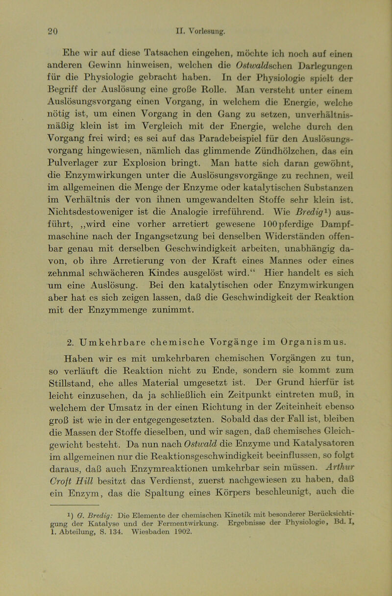 Ehe wir auf diese Tatsachen eingehen, möchte ich noch auf einen anderen Gewinn hinweisen, welchen die Ostwaldnchan Darlegungen für die Physiologie gebracht haben. In der Physiologie spielt der Begriff der Auslösung eine große Rolle. Man versteht unter einem Auslösungsvorgang einen Vorgang, in welchem die Energie, welche nötig ist, um einen Vorgang in den Gang zu setzen, unverhältnis- mäßig klein ist im Vergleich mit der Energie, welche durch den Vorgang frei wird; es sei auf das Paradebeispiel für den Auslösungs- vorgang hingewiesen, nämlich das glimmende Zündhölzchen, das ein Pulverlager zur Explosion bringt. Man hatte sich daran gewöhnt, die Enzymwirkungen unter die Auslösungsvorgänge zu rechnen, weil im allgemeinen die Menge der Enzyme oder katalytischen Substanzen im Verhältnis der von ihnen umgewandelten Stoffe sehr klein ist. Nichtsdestoweniger ist die Analogie irreführend. Wie Bredig* 1) aus- führt, ,,wird eine vorher arretiert gewesene lOOpferdige Dampf- maschine nach der Ingangsetzung bei denselben Widerständen offen- bar genau mit derselben Geschwindigkeit arbeiten, unabhängig da- von, ob ihre Arretierung von der Kraft eines Mannes oder eines zehnmal schwächeren Kindes ausgelöst wird.“ Hier handelt es sich um eine Auslösung. Bei den katalytischen oder Enzym Wirkungen aber hat es sich zeigen lassen, daß die Geschwindigkeit der Reaktion mit der Enzymmenge zunimmt. 2. Umkehrbare chemische Vorgänge im Organismus. Haben wir es mit umkehrbaren chemischen Vorgängen zu tun, so verläuft die Reaktion nicht zu Ende, sondern sie kommt zum Stillstand, ehe alles Material umgesetzt ist. Der Grund hierfür ist leicht einzusehen, da ja schließlich ein Zeitpunkt eintreten muß, in welchem der Umsatz in der einen Richtung in der Zeiteinheit ebenso groß ist wie in der entgegengesetzten. Sobald das der Fall ist, bleiben die Massen der Stoffe dieselben, und wir sagen, daß chemisches Gleich- gewicht besteht. Da nun nach Ostwald die Enzyme und Katalysatoren im allgemeinen nur die Reaktionsgeschwindigkeit beeinflussen, so folgt daraus, daß auch Enzymreaktionen umkehrbar sein müssen. Arthur Croft Hill besitzt das Verdienst, zuerst nachgewiesen zu haben, daß ein Enzym, das die Spaltung eines Körpers beschleunigt, auch die 1) O. Bredig: Die Elemente der chemischen Kinetik mit besonderer Berücksichti- gung der Katalyse und der Ferment Wirkung. Ergebnisse der Physiologie, Bd. I, 1. Abteilung, S. 134. Wiesbaden 1902.