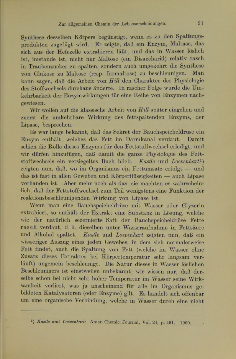Synthese desselben Körpers begünstigt, wenn es zu den Spaltungs- produkten zugefügt wird. Er zeigte, daß ein Enzym, Maltase, das sich aus der Hefezelle extrahieren läßt, und das in Wasser löslich ist, imstande ist, nicht nur Maltose (ein Disaccharid) relativ rasch in Traubenzucker zu spalten, sondern auch umgekehrt die Synthese von Glukose zu Maltose (resp. Isomaltose) zu beschleunigen. Man kann sagen, daß die Arbeit von Hill den Charakter der Physiologie des Stoffwechsels durchaus änderte. In rascher Folge wurde die Um- kehrbarkeit der Enzym Wirkungen für eine Reihe von Enzymen nach- gewiesen. Wir wollen auf die klassische Arbeit von Hill später eingehen und zuerst die umkehrbare Wirkung des fettspaltenden Enzyms, der Lipase, besprechen. Es war lange bekannt, daß das Sekret der Bauchspeicheldrüse ein Enzym enthält, welches das Fett im Darmkanal verdaut. Damit schien die Rolle dieses Enzyms für den Fettstoffwechsel erledigt, und wir dürfen hinzufügen, daß damit die ganze Physiologie des Fett- stoff Wechsels ein versiegeltes Buch blieb. Kastle und Loevenhart1) zeigten nun, daß, wo im Organismus ein Fettumsatz erfolgt — und das ist fast in allen Geweben und Körperflüssigkeiten — auch Lipase vorhanden ist. Aber mehr noch als das, sie machten es wahrschein- lich, daß der Fettstoff Wechsel zum Teil wenigstens eine Funktion der reaktionsbeschleunigenden Wirkung von Lipase ist. Wenn man eine Bauchspeicheldrüse mit Wasser oder Glyzerin extrahiert, so enthält der Extrakt eine Substanz in Lösung, welche wie der natürlich sezernierte Saft der Bauchspeicheldrüse Fette rasch verdaut, d. h. dieselben unter Wasseraufnähme in Fettsäure und Alkohol spaltet. Kastle und Loevenhart zeigten nun, daß ein wässeriger Auszug eines jeden Gewebes, in dem sich normalerweise Fett findet, auch die Spaltung von Fett (welche im Wasser ohne Zusatz dieses Extraktes bei Körpertemperatur sehr langsam ver- läuft) ungemein beschleunigt. Die Natur dieses in Wasser löslichen Beschleunigers ist einstweilen unbekannt; wir wissen nur, daß der- selbe schon bei nicht sehr hoher Temperatur im Wasser seine Wirk- samkeit verliert, was ja anscheinend für alle im Organismus ge- bildeten Katalysatoren (oder Enzyme) gilt. Es handelt sich offenbar um eine organische Verbindung, welche in Wasser durch eine nicht J) Kastle and Loevenhart: Amer. Chemie. Journal, Vol. 24, p. 491. 1900.
