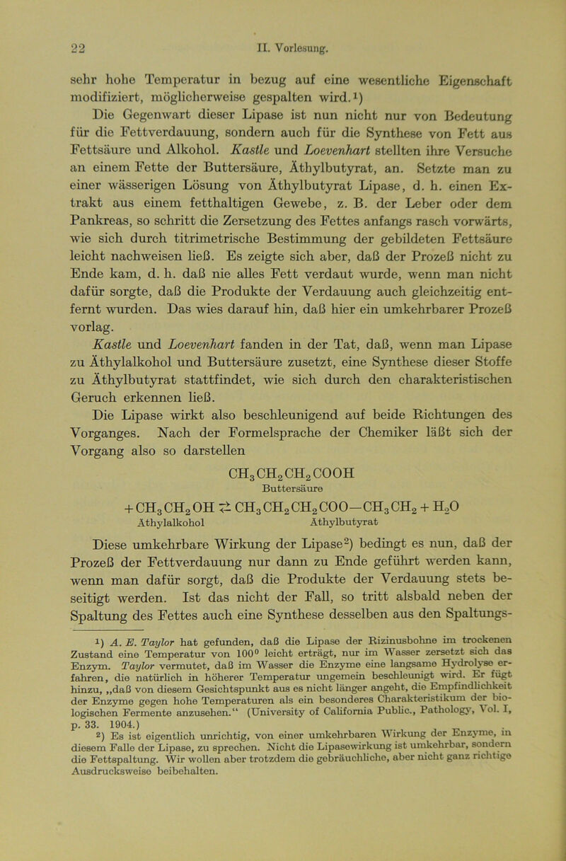 sehr hohe Temperatur in bezug auf eine wesentliche Eigenschaft modifiziert, möglicherweise gespalten wird.1) Die Gegenwart dieser Lipase ist nun nicht nur von Bedeutung für die Fettverdauung, sondern auch für die Synthese von Fett aus Fettsäure und Alkohol. Kastle und Loevenhart stellten ihre Versuche an einem Fette der Buttersäure, Äthylbutyrat, an. Setzte man zu einer wässerigen Lösung von Äthylbutyrat Lipase, d. h. einen Ex- trakt aus einem fetthaltigen Gewebe, z. B. der Leber oder dem Pankreas, so schritt die Zersetzung des Fettes anfangs rasch vorwärts, wie sich durch titrimetrische Bestimmung der gebildeten Fettsäure leicht nach weisen ließ. Es zeigte sich aber, daß der Prozeß nicht zu Ende kam, d. h. daß nie alles Fett verdaut wurde, wenn man nicht dafür sorgte, daß die Produkte der Verdauung auch gleichzeitig ent- fernt wurden. Das wies darauf hin, daß hier ein umkehrbarer Prozeß vorlag. Kastle und Loevenhart fanden in der Tat, daß, wenn man Lipase zu Äthylalkohol und Buttersäure zusetzt, eine Synthese dieser Stoffe zu Äthylbutyrat stattfindet, wie sich durch den charakteristischen Geruch erkennen ließ. Die Lipase wirkt also beschleunigend auf beide Richtungen des Vorganges. Nach der Formelsprache der Chemiker läßt sich der Vorgang also so darstellen CH3CH2CH2COOH Buttersäure + CH3CH2OH 4* CH3CH2CH2COO-CH3CH2 + H,0 Äthylalkohol Äthylbutyrat Diese umkehrbare Wirkung der Lipase2) bedingt es nun, daß der Prozeß der Fettverdauung nur dann zu Ende geführt werden kann, wenn man dafür sorgt, daß die Produkte der Verdauung stets be- seitigt werden. Ist das nicht der Fall, so tritt alsbald neben der Spaltung des Fettes auch eine Synthese desselben aus den Spaltungs- 1) A. E. Taylor hat gefunden, daß die Lipase der Rizinusboline im trockenen Zustand eine Temperatur von 100° leicht erträgt, nur im Wasser zersetzt sich das Enzym. Taylor vermutet, daß im Wasser die Enzyme eine langsame Hydrolyse er- fahren, die natürlich in höherer Temperatur imgemein beschleunigt wird. Er fügt hinzu, „daß von diesem Gesichtspunkt aus es nicht länger angeht, die Empfindlichkeit der Enzyme gegen hohe Temperaturen als ein besonderes Charakteristikum der bio- logischen Fermente anzusehen.“ (University of California Public., Pathology, \ ol. I, p. 33. 1904.) 2) Es ist eigentlich unrichtig, von einer umkehrbaren Wirkung der Enzyme, m diesem Falle der Lipase, zu sprechen. Nicht die Lipasowirkung ist umkehrbar, sondern die Fettspaltung. Wir wollen aber trotzdem die gebräuchliche, aber nicht ganz richtige Ausdrucksweise beibehalten.