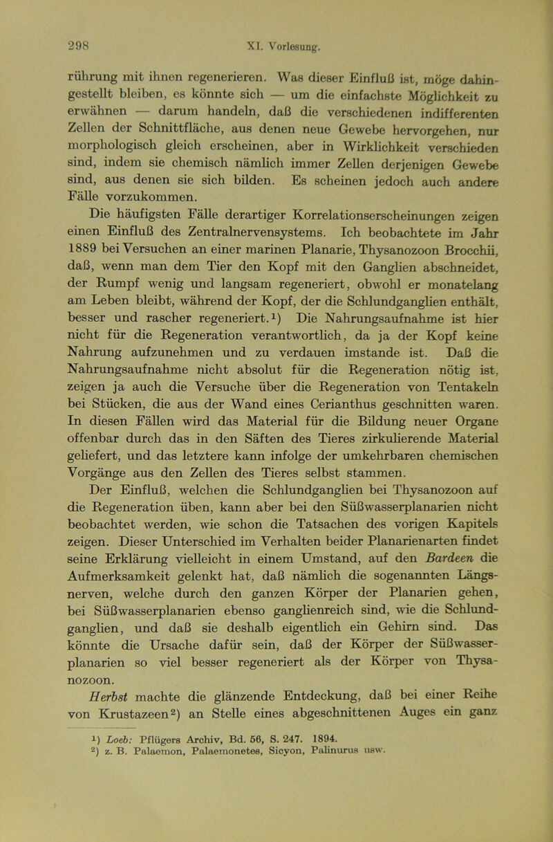riihrung mit ihnen regenerieren. Was dieser Einfluß ist, möge dahin- gestellt bleiben, es könnte sich — um die einfachste Möglichkeit zu erwähnen — darum handeln, daß die verschiedenen indifferenten Zellen der Schnittfläche, aus denen neue Gewebe hervorgehen, nur morphologisch gleich erscheinen, aber in Wirklichkeit verschieden sind, indem sie chemisch nämlich immer Zellen derjenigen Gewebe sind, aus denen sie sich bilden. Es scheinen jedoch auch andere Fälle vorzukommen. Die häufigsten Fälle derartiger Korrelationserscheinungen zeigen einen Einfluß des Zentralnervensystems. Ich beobachtete im Jahr 18S9 bei Versuchen an einer marinen Planarie, Thysanozoon Brocchii, daß, wenn man dem Tier den Kopf mit den Ganglien abschneidet, der Rumpf wenig und langsam regeneriert, obwohl er monatelang am Leben bleibt, während der Kopf, der die Schlundganglien enthält, besser und rascher regeneriert.1) Die Nahrungsaufnahme ist hier nicht für die Regeneration verantwortlich, da ja der Kopf keine Nahrung aufzunehmen und zu verdauen imstande ist. Daß die Nahrungsaufnahme nicht absolut für die Regeneration nötig ist, zeigen ja auch die Versuche über die Regeneration von Tentakeln bei Stücken, die aus der Wand eines Cerianthus geschnitten waren. In diesen Fällen wird das Material für die Bildung neuer Organe offenbar durch das in den Säften des Tieres zirkulierende Material geliefert, und das letztere kann infolge der umkehrbaren chemischen Vorgänge aus den Zellen des Tieres selbst stammen. Der Einfluß, welchen die Schlundganglien bei Thysanozoon auf die Regeneration üben, kann aber bei den Süßwasserplanarien nicht beobachtet werden, wie schon die Tatsachen des vorigen Kapitels zeigen. Dieser Unterschied im Verhalten beider Planarienarten findet seine Erklärung vielleicht in einem Umstand, auf den Bardeen die Aufmerksamkeit gelenkt hat, daß nämlich die sogenannten Längs- nerven, welche durch den ganzen Körper der Planarien gehen, bei Süßwasserplanarien ebenso ganglienreich sind, wie die Schlund- ganglien, und daß sie deshalb eigentlich ein Gehirn sind. Das könnte die Ursache dafür sein, daß der Körper der Süßwasser- planarien so viel besser regeneriert als der Körper von Thysa- nozoon. Herbst machte die glänzende Entdeckung, daß bei einer Reihe von Krustazeen2) an Stelle eines abgeschnittenen Auges ein ganz *) Loeb: Pflügers Archiv, Bd. 56, S. 247. 1894. 2) z. B. Palaemon, Palaemonetes, Sicyon, Palinurus usw.