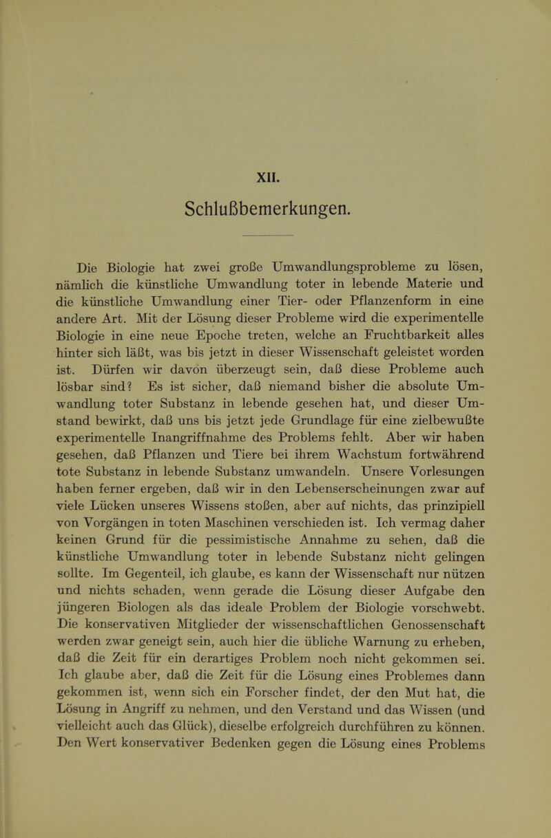 Schlußbemerkungen. Die Biologie hat zwei große Umwandlungsprobleme zu lösen, nämlich die künstliche Umwandlung toter in lebende Materie und die künstliche Umwandlung einer Tier- oder Pflanzenform in eine andere Art. Mit der Lösung dieser Probleme wird die experimentelle Biologie in eine neue Epoche treten, welche an Fruchtbarkeit alles hinter sich läßt, was bis jetzt in dieser Wissenschaft geleistet worden ist. Dürfen wir davon überzeugt sein, daß diese Probleme auch lösbar sind? Es ist sicher, daß niemand bisher die absolute Um- wandlung toter Substanz in lebende gesehen hat, und dieser Um- stand bewirkt, daß uns bis jetzt jede Grundlage für eine zielbewußte experimentelle Inangriffnahme des Problems fehlt. Aber wir haben gesehen, daß Pflanzen und Tiere bei ihrem Wachstum fortwährend tote Substanz in lebende Substanz umwandeln. Unsere Vorlesungen haben ferner ergeben, daß wir in den Lebenserscheinungen zwar auf viele Lücken unseres Wissens stoßen, aber auf nichts, das prinzipiell von Vorgängen in toten Maschinen verschieden ist. Ich vermag daher keinen Grund für die pessimistische Annahme zu sehen, daß die künstliche Umwandlung toter in lebende Substanz nicht gelingen sollte. Im Gegenteü, ich glaube, es kann der Wissenschaft nur nützen und nichts schaden, wenn gerade die Lösung dieser Aufgabe den jüngeren Biologen als das ideale Problem der Biologie vorschwebt. Die konservativen Mitglieder der wissenschaftlichen Genossenschaft werden zwar geneigt sein, auch hier die übliche Warnung zu erheben, daß die Zeit für ein derartiges Problem noch nicht gekommen sei. Ich glaube aber, daß die Zeit für die Lösung eines Problemes dann gekommen ist, wenn sich ein Forscher findet, der den Mut hat, die Lösung in Angriff zu nehmen, und den Verstand und das Wissen (und vielleicht auch das Glück), dieselbe erfolgreich durchführen zu können. Den Wert konservativer Bedenken gegen die Lösung eines Problems