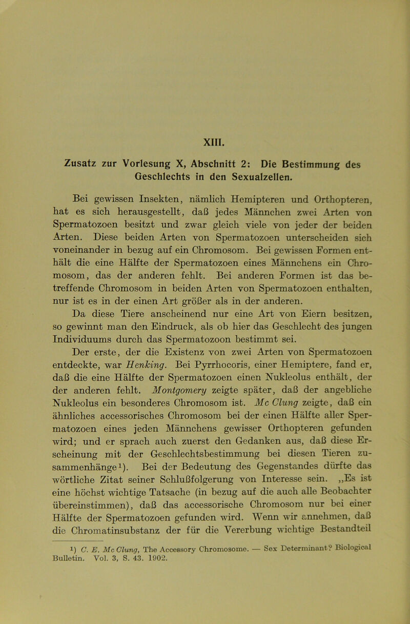 XIII. Zusatz zur Vorlesung X, Abschnitt 2: Die Bestimmung des Geschlechts in den Sexualzellen. Bei gewissen Insekten, nämlich Hemipteren und Orthopteren, hat es sich herausgestellt, daß jedes Männchen zwei Arten von Spermatozoen besitzt und zwar gleich viele von jeder der beiden Aorten. Diese beiden Arten von Spermatozoen unterscheiden sich voneinander in bezug auf ein Chromosom. Bei gewissen Formen ent- hält die eine Hälfte der Spermatozoen eines Männchens ein Chro- mosom, das der anderen fehlt. Bei anderen Formen ist das be- treffende Chromosom in beiden Arten von Spermatozoen enthalten, nur ist es in der einen Art größer als in der anderen. Da diese Tiere anscheinend nur eine Art von Eiern besitzen, so gewinnt man den Eindruck, als ob hier das Geschlecht des jungen Individuums durch das Spermatozoon bestimmt sei. Der erste, der die Existenz von zwei Arten von Spermatozoen entdeckte, war Henking. Bei Pyrrhocoris, einer Hemiptere, fand er, daß die eine Hälfte der Spermatozoen einen Nukleolus enthält, der der anderen fehlt. Montgomery zeigte später, daß der angebliche Nukleolus ein besonderes Chromosom ist. Mc Clung zeigte, daß ein ähnliches accessorisches Chromosom bei der einen Hälfte aller Sper- matozoen eines jeden Männchens gewisser Orthopteren gefunden wird; und er sprach auch zuerst den Gedanken aus, daß diese Er- scheinung mit der Geschlechtsbestimmung bei diesen Tieren Zu- sammenhänge1). Bei der Bedeutung des Gegenstandes dürfte das wörtliche Zitat seiner Schlußfolgerung von Interesse sein. ,,Es ist eine höchst wichtige Tatsache (in bezug auf die auch alle Beobachter übereinstimmen), daß das accessorische Chromosom nur bei einer Hälfte der Spermatozoen gefunden wird. Wenn wir annehmen, daß die Chromatinsubstanz der für die Vererbung wichtige Bestandteil i) C. E. Mc Clung, The Accessory Chromosome. — Sex Determinante Biological