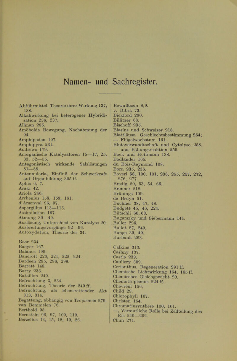 Namen- und Sachregister. Abführmittel. Theorie ihrer Wirkung 137, 138. Alkaliwirkung bei heterogener Hybridi- sation 236, 237. Allman 285. Amöboide Bewegung, Nachahmung der 94. Amphipoden 197. Amphipyra 231. Andrews 179. Anorganische Katalysatoren 15—17, 25, 33, 52—55. Antagonistisch wirkende Salzlösungen 81—88. Antennularia, Einfluß der Schwerkraft auf Organbildung 305 ff. Aphis 6, 7. Araki 42. Ariola 246. Arrhenius 158, 159, 161. d’Arsonval 96, 97. Aspergillus 113—115. Assimilation 167. Atmung 30—49. Auslösung, Unterschied von Katalyse 20. Ausbreitungsvorgänge 92—96. Autoxydation, Theorie der 34. Baer 234. Baeyer 167. Balanos 199. Bancroft 220, 221, 222. 224. Bardeen 295, 296, 298. Barratt 148. Barry 235. Bataillon 249. Befruchtung 3, 234. Befruchtung, Theorie der 249 ff. Befruchtung, als lebensrettender Akt 313, 314. Begattung, abhängig von Tropismen 279. van Bemmelen 76. Berthold 95. Bernstein 96, 97, 109, 110. Berzelius 14, 15, 18, 19, 26. Bewußtsein 8,9. v. Bibra 73. Bickford 290. Billitzer 68. Bischoff 235. Blasius und Schweizer 218. Blattläuse. Geschlechtsbestimmung 264; — Flügelwachstum 161. Blutsverwandtschaft und Cytolyse 258. — und Fällungsreaktion 259. Bock und Hoffmann 138. Bodländer 165. du Bois-Reymond 108. Born 235, 236. Boveri 58, 100, 101, 236, 255, 257, 272, 276, 277. Bredig 20, 53, 54, 66. Brenner 218. Brünings 109. de Bruyn 51. Büchner 38, 47, 48. Budgett 45, 46, 224. Bütschli 60, 63. Bugarszky und Siebermann 141. Buller 226. Bullot 87, 249. Bunge 39, 49. Burbank 263. Calkins 313. Cashny 137. Castle 239. Caullery 309. Cerianthus, Regeneration 291 ff. Chemische Lichtwirkung 164, 165 ff. Chemisches Gleichgewicht 20. Chemotropismus 224 ff. Chevreul 156. Child 29. Chlorophyll 167. Christen 154. Chromatinsynthese 100, 101. —, Vermutliche Rolle bei Zellteilung des Eis 249—252. Chun 274.