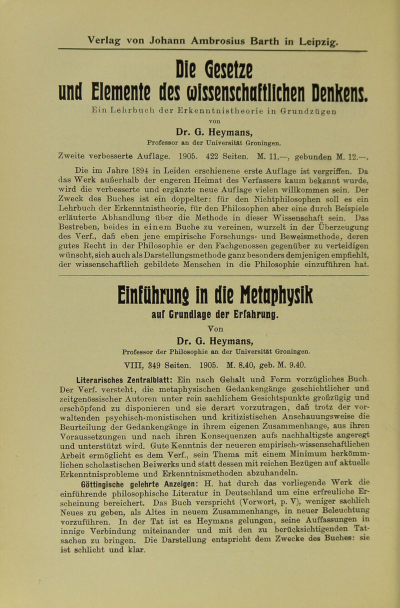 Die (jßsßtzß und Elemente des oilssenschaftlictien Denkens. Ein Lehrbuch der Erkenntnistheorie in Grundzügen von Dr. G. Heymans, Professor an der Universität Groningen. Zweite verbesserte Auflage. 1905. 422 Seiten. M. 11.—, gebunden M. 12.—. Die im Jahre 1894 in Leiden erschienene erste Auflage ist vergriffen. Da das Werk außerhalb der engeren Heimat des Verfassers kaum bekannt wurde, wird die verbesserte und ergänzte neue Auflage vielen willkommen sein. Der Zweck des Buches ist ein doppelter: für den Nichtphilosophen soll es ein Lehrbuch der Erkenntnistheorie, für den Philosophen aber eine durch Beispiele erläuterte Abhandlung über die Methode in dieser Wissenschaft sein. Das Bestreben, beides in einem Buche zu vereinen, wurzelt in der Überzeugung des Verf., daß eben jene empirische Forschungs- und Beweismethode, deren gutes Recht in der Philosophie er den Fachgenossen gegenüber zu verteidigen wünscht, sich auch als Darstellungsmethode ganz besonders demjenigen empfiehlt, der wissenschaftlich gebildete Menschen in die Philosophie einzuführen hat. Einführung in die Metaphysik auf Grundlage der Erfahrung. Von I Dr. G. Heymans, Professor der Philosophie an der Universität Groningen. VIII, 349 Seiten. 1905. M. 8.40, geb. M. 9.40. Literarisches Zentralblatt: Ein nach Gehalt und Form vorzügliches Buch. Der Verf. versteht, die metaphysischen Gedankengänge geschichtlicher und zeitgenössischer Autoren unter rein sachlichem Gesichtspunkte großzügig und erschöpfend zu disponieren und sie derart vorzutragen, daß trotz der vor- waltenden psychisch-monistischen und kritizistisclien Anschauungsweise die Beurteilung der Gedankengänge in ihrem eigenen Zusammenhänge, aus ihren Voraussetzungen und nach ihren Konsequenzen aufs nachhaltigste angeregt und unterstützt wird. Gute Kenntnis der neueren empirisch-wissenschaftlichen Arbeit ermöglicht es dem Verf., sein Thema mit einem Minimum herkömm- lichen scholastischen Beiwerks und statt dessen mit reichen Bezügen auf aktuelle Erkenntnisprobleme und Erkenntnismethoden abzuhandeln. Göttingische gelehrte Anzeigen: H. hat durch das vorliegende Werk die einführende philosophische Literatur in Deutschland um eine erfreuliche Er- scheinung bereichert. Das Buch verspricht (Vorwort, p. V), weniger sachlich Neues zu geben, als Altes in neuem Zusammenhänge, in neuer Beleuchtung vorzuführen. In der Tat ist es Heymans gelungen, seine Auffassungen in innige Verbindung miteinander und mit den zu berücksichtigenden Tat- sachen zu bringen. Die Darstellung entspricht dem Zwecke des Buches: sie ist schlicht und klar.