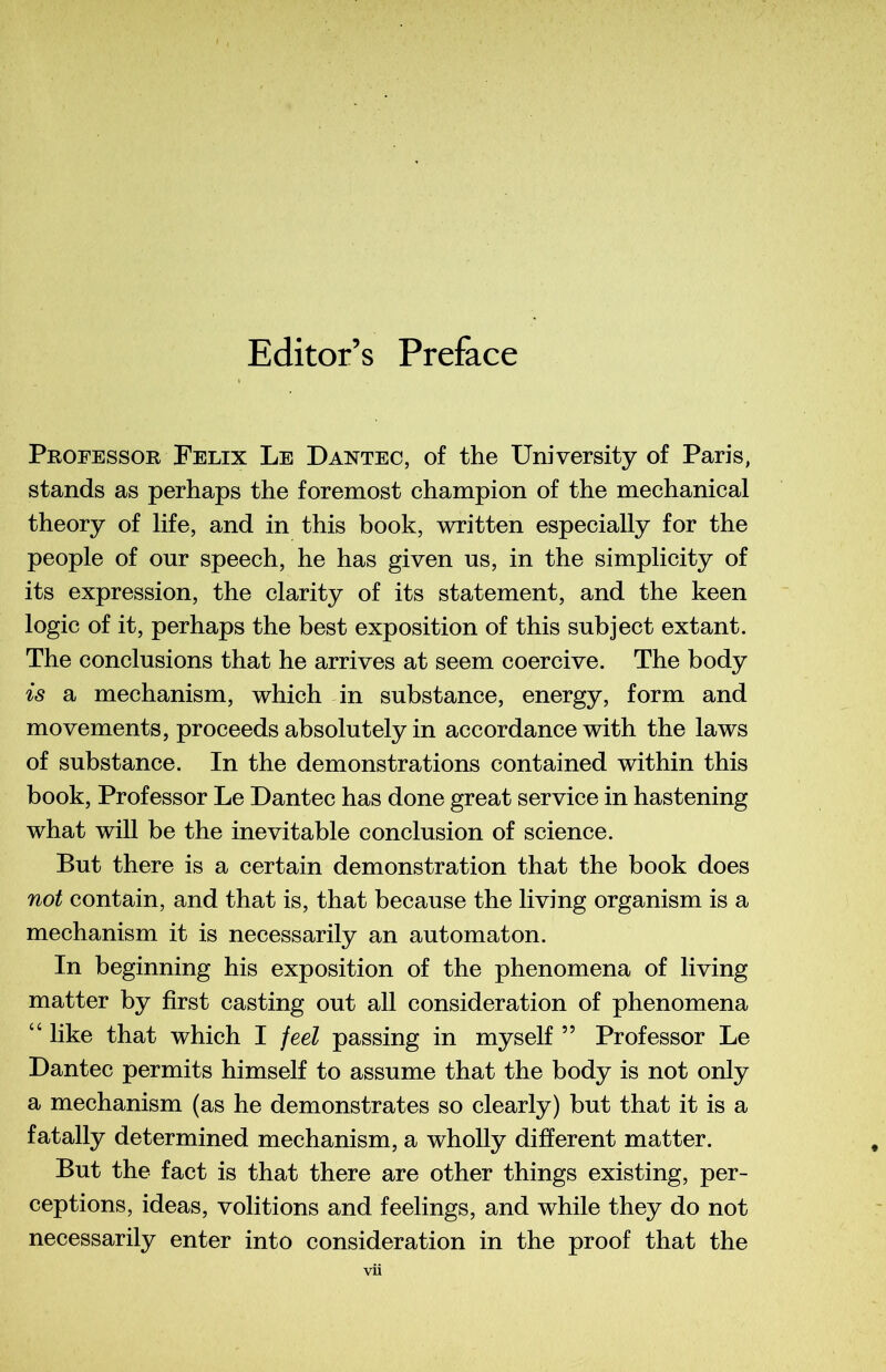 Editor’s Préfacé Professor Félix Le Dantec, of the University of Paris, stands as perhaps the foremost champion of the mechanical theory of life, and in this book, written especially for the people of our speech, he has given us, in the simplicity of its expression, the clarity of its statement, and the keen logic of it, perhaps the best exposition of this subject extant. The conclusions that he arrives at seem coercive. The body is a mechanism, which in substance, energy, form and movements, proceeds absolutely in accordance with the laws of substance. In the démonstrations contained within this book, Professor Le Dantec has done great service in hastening what will be the inévitable conclusion of science. But there is a certain démonstration that the book does not contain, and that is, that because the living organism is a mechanism it is necessarily an automaton. In beginning his exposition of the phenomena of living matter by first casting out ail considération of phenomena “ like that which I feel passing in myself ” Professor Le Dantec permits himself to assume that the body is not only a mechanism (as he demonstrates so clearly) but that it is a fatally determined mechanism, a wholly different matter. But the fact is that there are other things existing, per- ceptions, ideas, volitions and feelings, and while they do not necessarily enter into considération in the proof that the