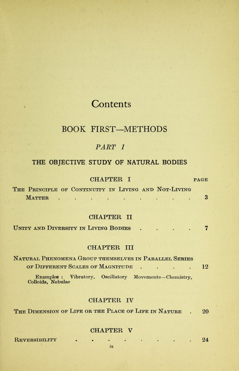 Contents BOOK FIRST—METHODS PART I THE OBJECTIVE STUDY OF NATURAL BODIES CHAPTER I page The Principle of Continuity in Living and Not-Living Matter ......... 3 CHAPTER II Unity and Diversity in Living Bodies .... 7 CHAPTER III Natural Phenomena Group themselves in Paraulel Sériés of Different Scales of Magnitude . . . .12 Examplee : Vibratory, Oscillatory Movements—Chemistry, Colloids, Nebulae CHAPTER IV The Dimension of Life or the Place of Life in Nature . 20 CHAPTER V Reversibility ........ 24