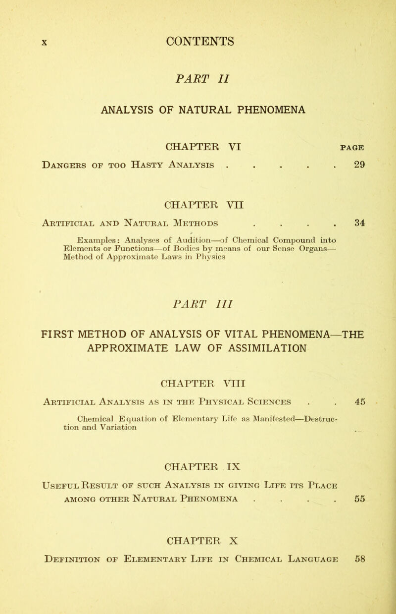 PART II ANALYSIS OF NATURAL PHENOMENA CHAPTER VI Dangers or too Hasty Analysis . CHAPTER VII Artificial and Natural Methods . Examples : Analyses of Audition—of Chemical Compound into Eléments or Functions—of Bodies by mcans of our Sense Organs— Method of Approximate Laws in Physics PART III FIRST METHOD OF ANALYSIS OF VITAL PHENOMENA- APPROXIMATE LAW OF ASSIMILATION CHAPTER VIII Artificial Analysis as in the Physical Sciences Chemical Equation of Elementary Life as Manifested—Destruc- tion and Variation CHAPTER IX Useful Result of such Analysis in giving Life its Place AMONG OTHER NATURAL PHENOMENA .... CHAPTER X Définition of Elementary Life in Chemical Language page 29 34 THE 45 55 58