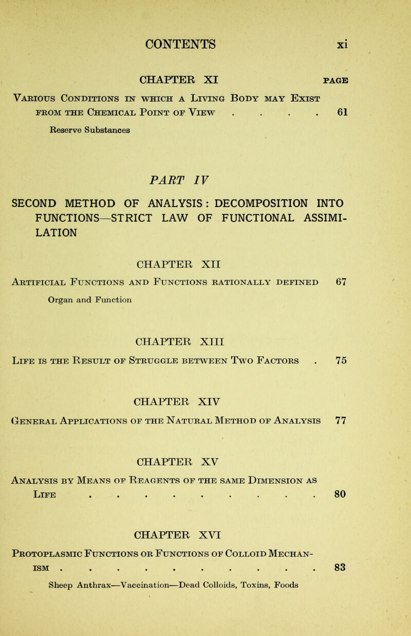CHAPTER XI page Various Conditions in which a Living Body may Exist from the Chemical Point of View . . . .61 Reserve Substances PART IV SECOND METHOD OF ANALYSIS : DECOMPOSITION INTO FUNCTIONS—STRICT LAW OF FUNCTIONAL ASSIMI- LATION CHAPTER XII Artificial Functions and Ftjnctions rationally defined 67 Organ and Function CHAPTER XIII Life is the Result of Struggle between Two Factors . 75 CHAPTER XIV General Applications of the Natural Method of Analysis 77 CHAPTER XV Analysis by Means of Reagents of the same Dimension as Life ......... 80 CHAPTER XVI Protoplasmic Functions or Functions of Colloid Mechan- ism . ......... 83 Sheep Anthrax—Vaccination—Dead Colloids, Toxins, Foods