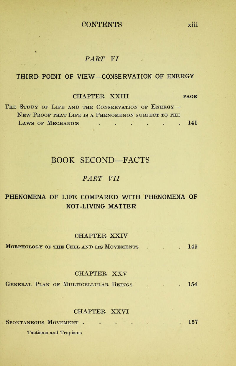 PART VI THIRD POINT OF VIEW—CONSERVATION OF ENERGY CHAPTER XXIII page The Study of Life and the Conservation of Energy— New Proof that Life is a Phenomenon subject to the Laws of Mechanics . . . . . .141 BOOK SECOND—FACTS PART VII PHENOMENA OF LIFE COMPARED WITH PHENOMENA OF NOT-LIVING MATTER CHAPTER XXIV MORPHOLOGY OF THE CELL AND ITS MOVEMENTS . .149 CHAPTER XXV General Plan of Multicellular Beings . .154 CHAPTER XXVI Spontaneous Movement . Tactisms and Tropisms 157