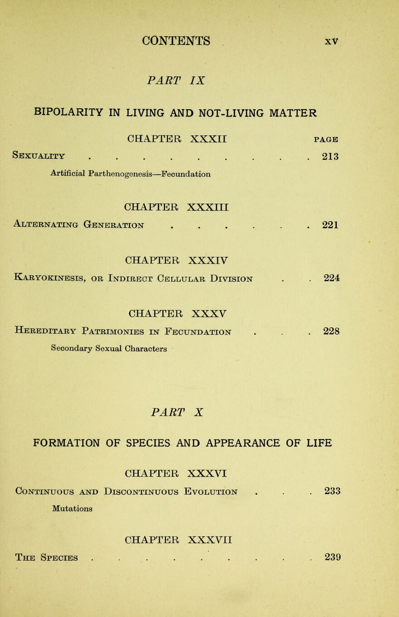 PART IX BIPOLARITY IN LIVING AND NOT-LIVING MATTER CHAPTER XXXII page Sexuality ......... 213 Artificial Parthenogenesis—Fecundation CHAPTER XXXIII Alternating Génération . . . . . .221 CHAPTER XXXIV Karyokinesis, or Indirect Cellular Division . . 224 CHAPTER XXXV Hereditary Patrimonies in Fecundation . . 228 Secondary Sexual Characters PART X FORMATION OF SPECIES AND APPEARANCE OF LIFE CHAPTER XXXVI Continuous and Discontinuous Evolution . . . 233 Mutations CHAPTER XXXVII The Species 239