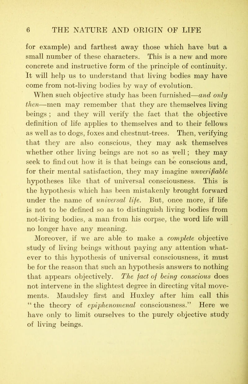 for example) and farthest away those which hâve but a small number of these characters. This is a new and more concrète and instructive form of the principle of continuity. It will help us to understand that living bodies may hâve corne from not-living bodies by way of évolution. When such objective study has been furnished—and only then—men may remember tliat they are themselves living beings ; and they will verify the fact that the objective définition of life applies to themselves and to their fellows as well as to dogs, foxes and chestnut-trees. Then, verifying that they are also conscious, they may ask themselves whether other living beings are not so as well ; they may seek to find out how it is that beings can be conscious and, for their mental satisfaction, they may imagine unverifiable hypothèses like that of universal consciousness. This is the hypothesis which has been mistakenly brought forward under the name of universal life. But, once more, if life is not to be defined so as to distinguish living bodies from not-living bodies, a man from his corpse, the word life will no longer hâve any meaning. Moreover, if we are able to make a complété objective study of living beings without paying any attention what- ever to this hypothesis of universal consciousness, it must be for the reason that such an hypothesis answers to nothing that appears objectively. The fact of heing conscious does not intervene in the slightest degree in directing vital move- ments. Maudsley first and Huxley after him call this “ the theory of e'piyhenomenal consciousness.” Here we hâve only to limit ourselves to the purely objective study of living beings.