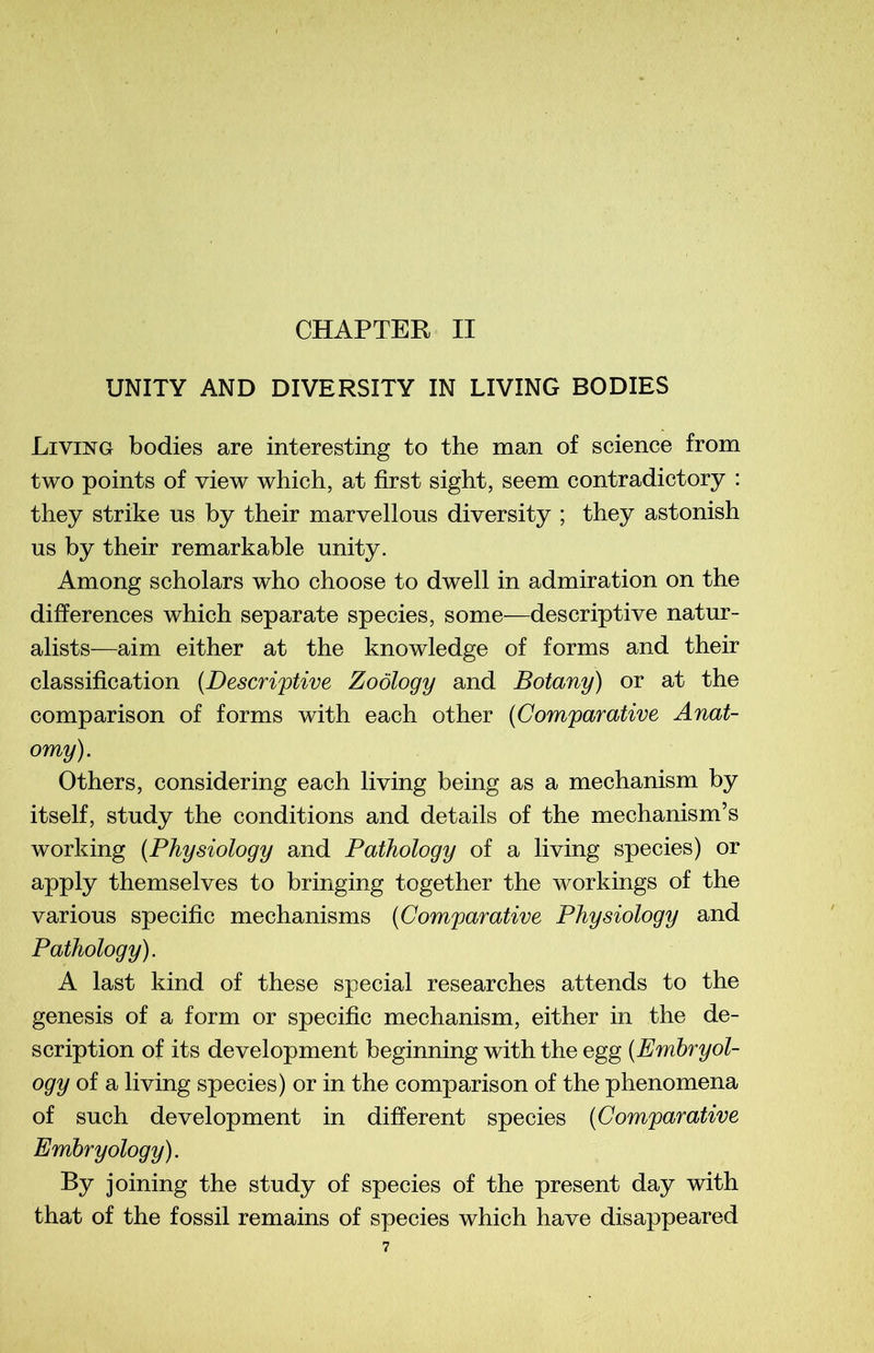 UNITY AND DIVERSITY IN LIVING BODIES Living bodies are interesting to the man of science from two points of view which, at first sight, seem contradictory : they strike us by their marvellous diversity ; they astonish us by their remarkable unity. Among scholars who choose to dwell in admiration on the différences which separate species, some—descriptive natur- alists—aim either at the knowledge of forms and their classification (Descriptive Zoôlogy and Botany) or at the comparison of forms with each other (Comparative Anat- omy). Other s, considering each living being as a mechanism by itself, study the conditions and details of the mechanism’s working (Physiology and Pathology of a living species) or apply themselves to bringing together the workings of the various spécifie mechanisms (Comparative Physiology and Pathology). A last kind of these spécial researches attends to the genesis of a form or spécifie mechanism, either in the de- scription of its development beginning with the egg (Embryol- ogy of a living species) or in the comparison of the phenomena of such development in different species (Comparative Embryology). By joining the study of species of the présent day with that of the fossil remains of species which hâve disappeared