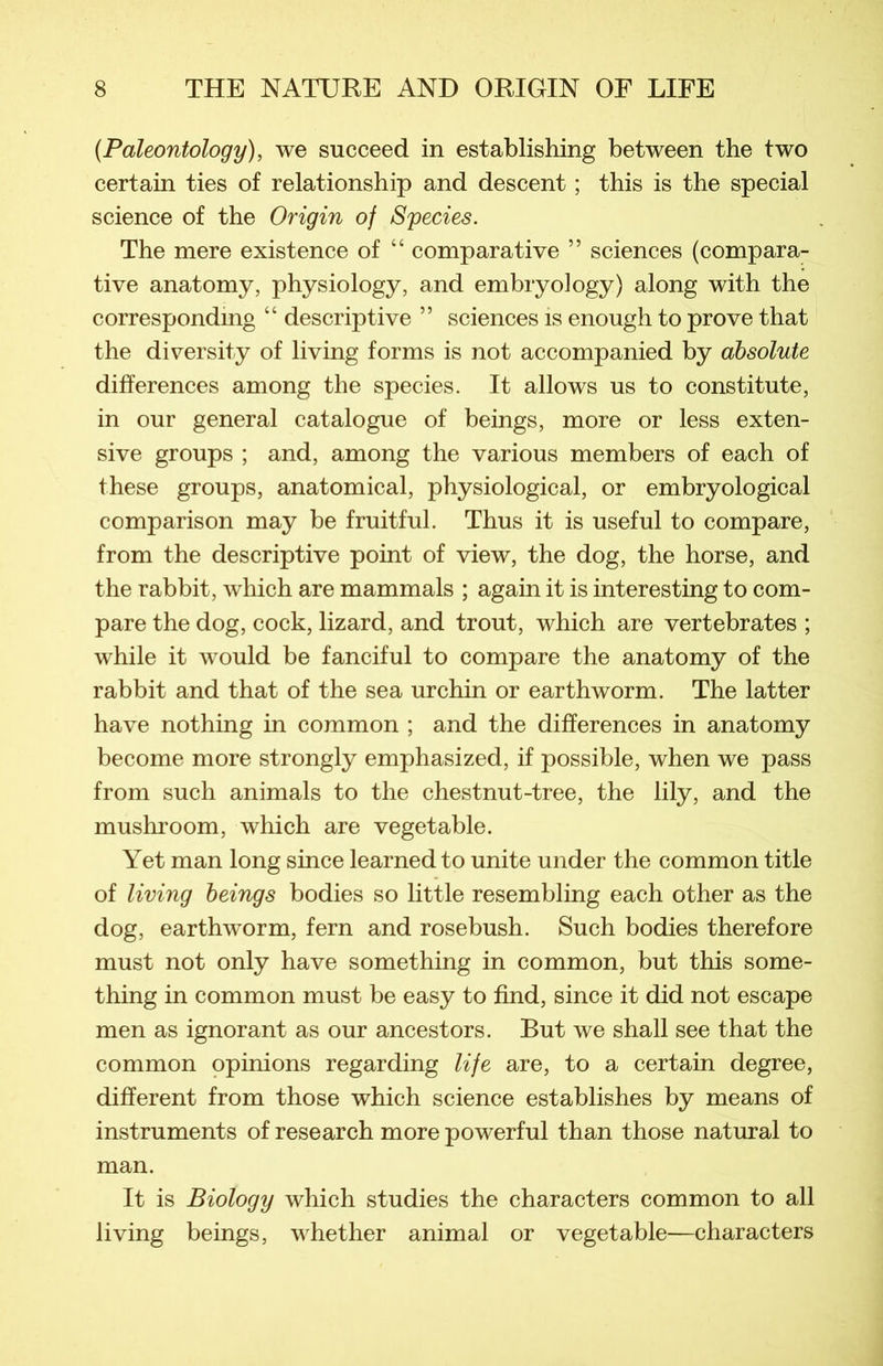 (Paleontology), we succeed in establishing between the two certain ties of relationship and descent ; this is the spécial science of the Origin of Species. The mere existence of 44 comparative ” sciences (compara- tive anatomy, physiology, and embryoiogy) along with the correspondmg 44 descriptive ” sciences is enough to prove that the diversity of living forms is not accompanied by absolute différences among the species. It allows us to constitute, in our general catalogue of beings, more or less exten- sive groups ; and, among the various members of each of these groups, anatomical, physiological, or embryological comparison may be fruitful. Thus it is useful to compare, from the descriptive point of view, the dog, the horse, and the rabbit, which are mammals ; again it is interesting to com- pare the dog, cock, lizard, and trout, which are vertebrates ; while it would be fanciful to compare the anatomy of the rabbit and that of the sea urchin or earthworm. The latter hâve nothing in common ; and the différences in anatomy become more strongly emphasized, if possible, when we pass from such animais to the chestnut-tree, the lily, and the mushroom, which are vegetable. Yet man long since learned to unité under the common title of living beings bodies so little resembling each other as the dog, earthworm, fern and rosebush. Such bodies therefore must not only hâve something in common, but this some- thing in common must be easy to find, since it did not escape men as ignorant as our ancestors. But we shall see that the common opinions regarding life are, to a certain degree, different from those which science establishes by means of instruments of research more powerful than those natural to man. It is Biology which studies the characters common to ail living beings, whether animal or vegetable—characters