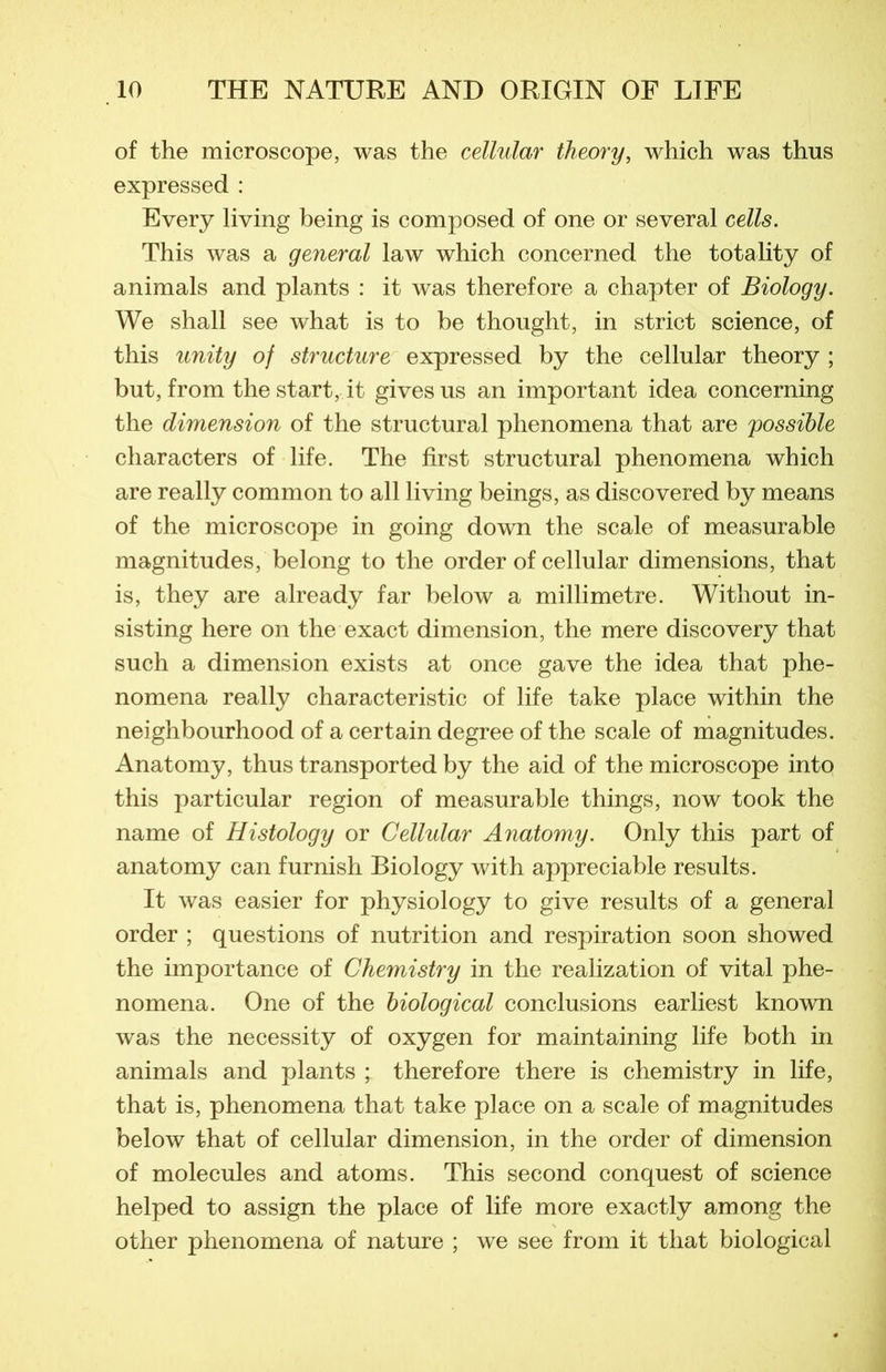 of the microscope, was the cellular theory, which was thus expressed : Every living being is composed of one or several cells. This was a general law which concerned the totality of animais and plants : it was therefore a chapter of Biology. We shall see what is to be thought, in strict science, of this unity of structure expressed by the cellular theory ; but, from the start, it givesus an important idea concerning the dimension of the structural phenomena that are possible characters of life. The first structural phenomena which are really common to ail living beings, as discovered by means of the microscope in going down the scale of measurable magnitudes, belong to the order of cellular dimensions, that is, they are already far below a millimétré. Witliout in- sisting here on the exact dimension, the mere discovery that such a dimension exists at once gave the idea that phe- nomena really characteristic of life take place within the neighbourhood of a certain degree of the scale of magnitudes. Anatomy, thus transported by the aid of the microscope into this particular région of measurable things, now took the name of Histology or Cellular Anatomy. Only this part of anatomy can furnish Biology with appréciable results. It was easier for physiology to give results of a general order ; questions of nutrition and respiration soon showed the importance of Chemistry in the realization of vital phe- nomena. One of the biological conclusions earliest known was the necessity of oxygen for maintaining life both in animais and plants ; therefore there is chemistry in life, that is, phenomena that take place on a scale of magnitudes below that of cellular dimension, in the order of dimension of molécules and atoms. This second conquest of science helped to assign the place of life more exactly among the other phenomena of nature ; we see from it that biological