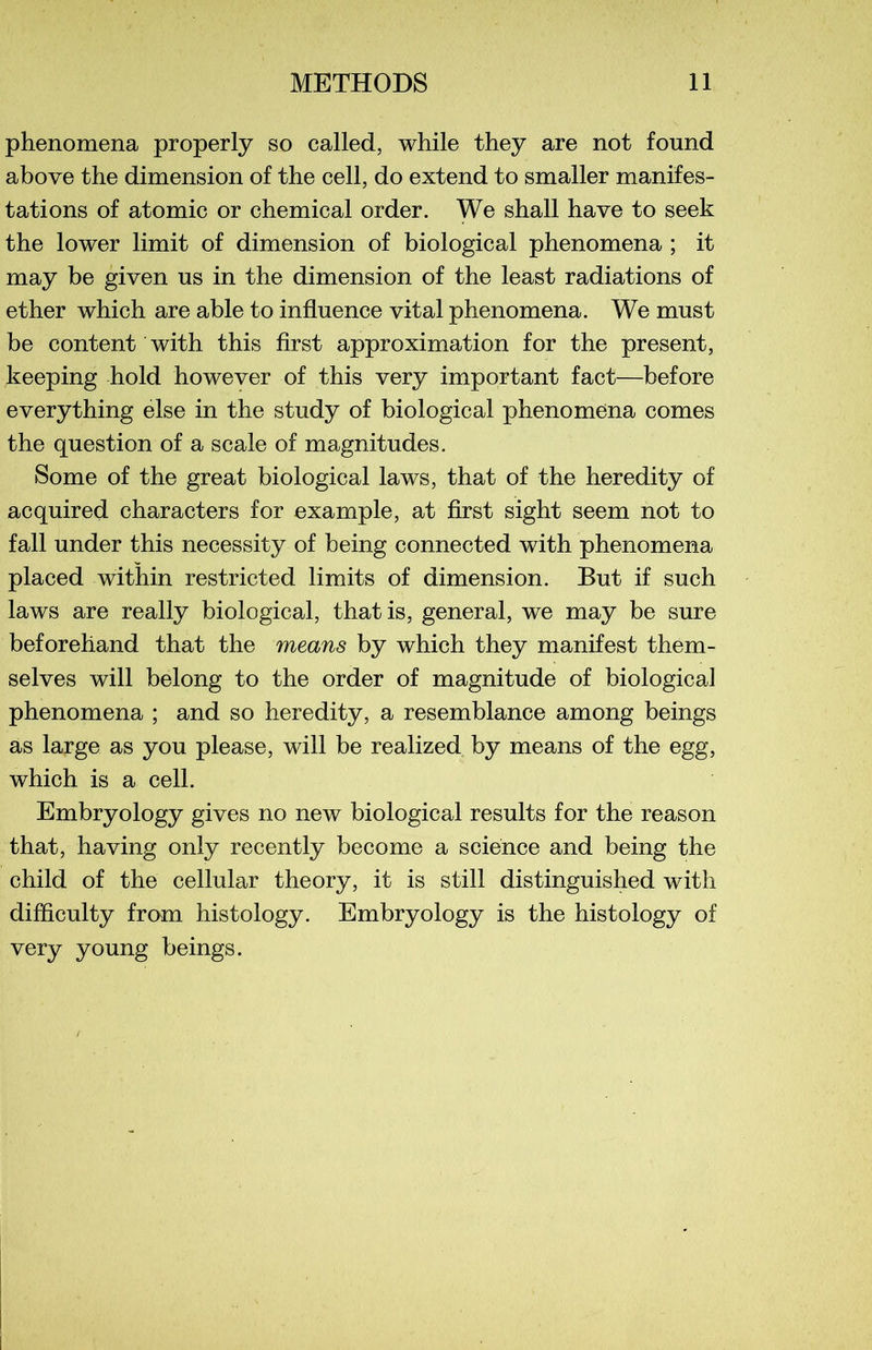 phenomena properly so called, while they are not found above the dimension of the cell, do extend to smaller manifes- tations of atomic or Chemical order. We shall hâve to seek the lower limit of dimension of biological phenomena ; it may be given ns in the dimension of the least radiations of ether which are able to influence vital phenomena. We must be content with this first approximation for the présent, keeping hold however of this very important fact—before everything else in the stndy of biological phenomena cornes the question of a scale of magnitudes. Some of the great biological laws, that of the heredity of acquired characters for example, at first sight seem not to fall under this necessity of being connected with phenomena placed within restricted limits of dimension. But if such laws are really biological, thatis, general, we may be sure beforehand that the means by which they manifest them- selves will belong to the order of magnitude of biological phenomena ; and so heredity, a resemblance among beings as large as you please, will be realized by means of the egg, which is a cell. Embryology gives no new biological results for the reason that, having only recently become a science and being the child of the cellular theory, it is still distinguished with difficulty from histology. Embryology is the histology of very young beings.