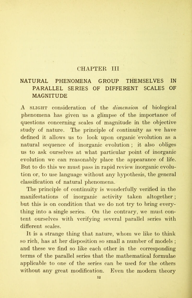 NATURAL PHENOMENA GROUP THEMSELVES IN PARALLEL SERIES OF DIFFERENT SCALES OF MAGNITUDE A slight considération of the dimension of biological phenomena has given us a glimpse of the importance of questions concerning scales of magnitude in the objective study of nature. The principle of continuity as we hâve defined it allows us to look upon organic ‘évolution as a natural sequence of inorganic évolution ; it also obliges us to ask ourselves at what particular point of inorganic évolution we can reasonably place the appearance of life. But to do this we must pass in rapid review inorganic évolu- tion or, to use language without any hypothesis, the general classification of natural phenomena. The principle of continuity is wonderfully verified in the manifestations of inorganic activity taken altogether ; but this is on condition that we do not try to bring every- thing into a single sériés. On the contrary, we must con- tent ourselves with verifying several parallel sériés with different scales. It is a strange thing that nature, whom we like to think so rich, has at her disposition so small a number of models ; and these we find so like each other in the corresponding terms of the parallel sériés that the mathematical formulae applicable to one of the sériés can be used for the others without any great modification. Even the modem theory