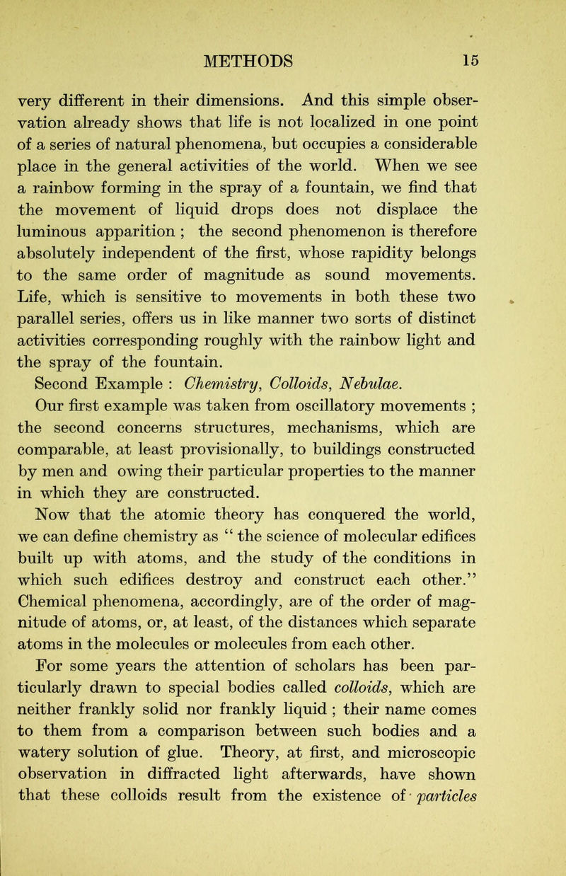 very different in their dimensions. And this simple obser- vation already shows that life is not localized in one point of a sériés of natural phenomena, but occupies a considérable place in the general activities of the world. When we see a rainbow forming in the spray of a fountain, we find that the movement of liquid drops does not displace the luminous apparition ; the second phenomenon is therefore absolutely independent of the first, whose rapidity belongs to the same order of magnitude as sound movements. Life, which is sensitive to movements in both these two parallel sériés, offers us in like manner two sorts of distinct activities corresponding roughly with the rainbow light and the spray of the fountain. Second Example : Chemistry, Colloids, Nebulae. Our first example was taken from oscillatory movements ; the second concerns structures, mechanisms, which are comparable, at least provisionally, to buildings constructed by men and owing their particular properties to the manner in which they are constructed. Now that the atomic theory has conquered the world, we can define chemistry as 44 the science of molecular édifices built up with atoms, and the study of the conditions in which such édifices destroy and construct each other.” Chemical phenomena, accordingly, are of the order of mag- nitude of atoms, or, at least, of the distances which separate atoms in the molécules or molécules from each other. For some years the attention of scholars has been par- ticularly drawn to spécial bodies called colloids, which are neither frankly solid nor frankly liquid ; their name cornes to them from a comparison between such bodies and a watery solution of glue. Theory, at first, and microscopie observation in diffracted light afterwards, hâve shown that these colloids resuit from the existence of yarticles