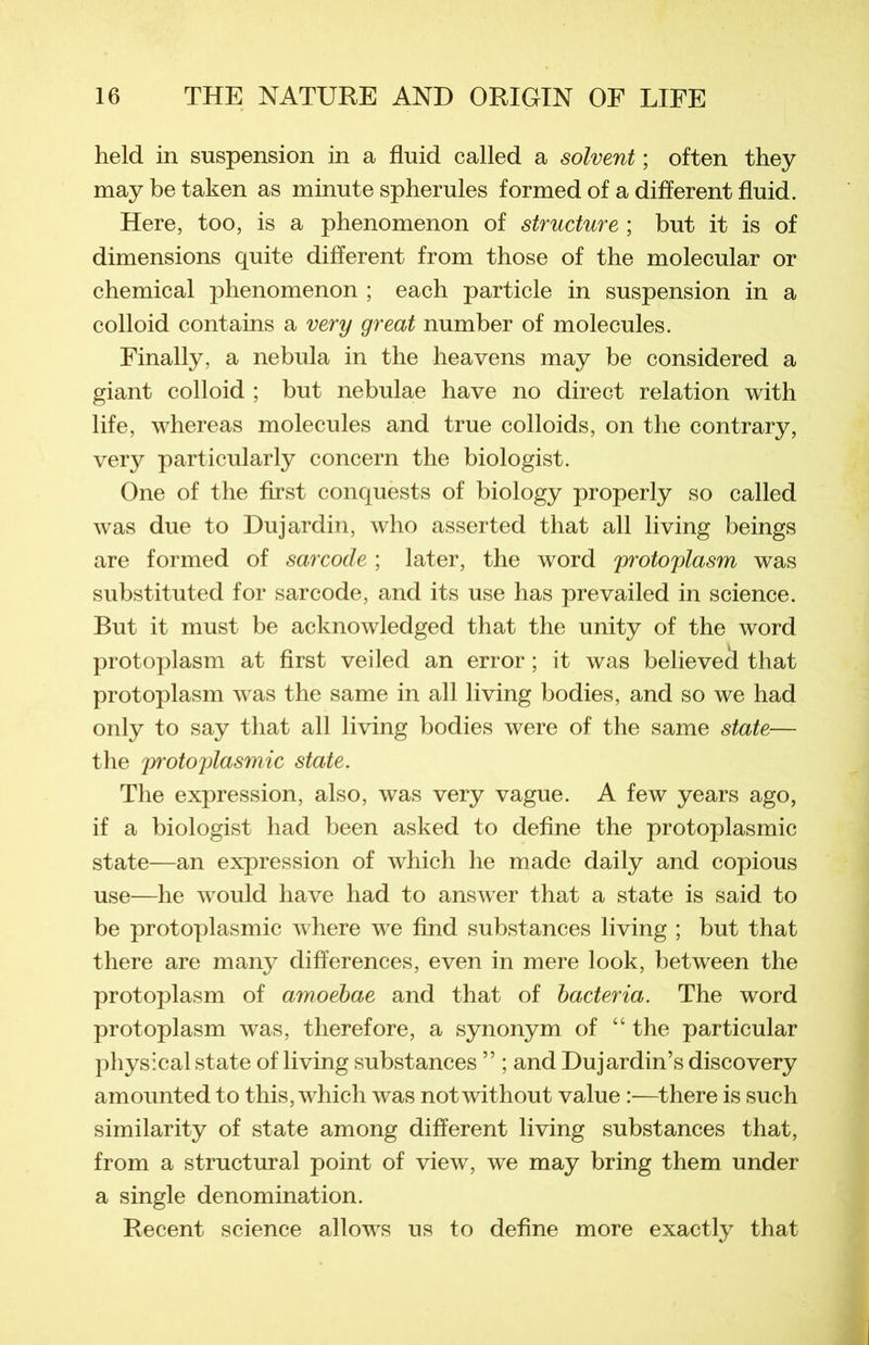 held in suspension in a fluid called a solvent ; often they may be taken as minute spherules formed of a different fluid. Here, too, is a phenomenon of structure ; but it is of dimensions quite different from those of the molecular or Chemical phenomenon ; each particle in suspension in a colloid contains a very great number of molécules. Finally, a nebula in the heavens may be considered a giant colloid ; but nebulae hâve no direct relation with life, whereas molécules and true colloids, on the contrary, very particularly concern the biologist. One of the first conquests of biology properly so called was due to Dujardin, who asserted that ail living beings are formed of sarcode ; later, the word protoplasm was substituted for sarcode, and its use has prevailed in science. But it must be acknowledged that the unity of the word protoplasm at first veiled an error ; it was believed that protoplasm was the same in ail living bodies, and so we had only to say that ail living bodies were of the same state— the protoplasmic state. The expression, also, was very vague. A few years ago, if a biologist had been asked to define the protoplasmic state—an expression of which lie made daily and copious use—he would hâve had to answer that a state is said to be protoplasmic where we find substances living ; but that there are many différences, even in mere look, between the protoplasm of amoebae and that of bacteria. The word protoplasm was, therefore, a synonym of “ the particular physical state of living substances ” ; and Dujardin’s discovery amounted to this, which was notwithout value :—there is such similarity of state among different living substances that, from a structural point of view, we may bring them under a single dénomination. Recent science allows us to define more exactly that
