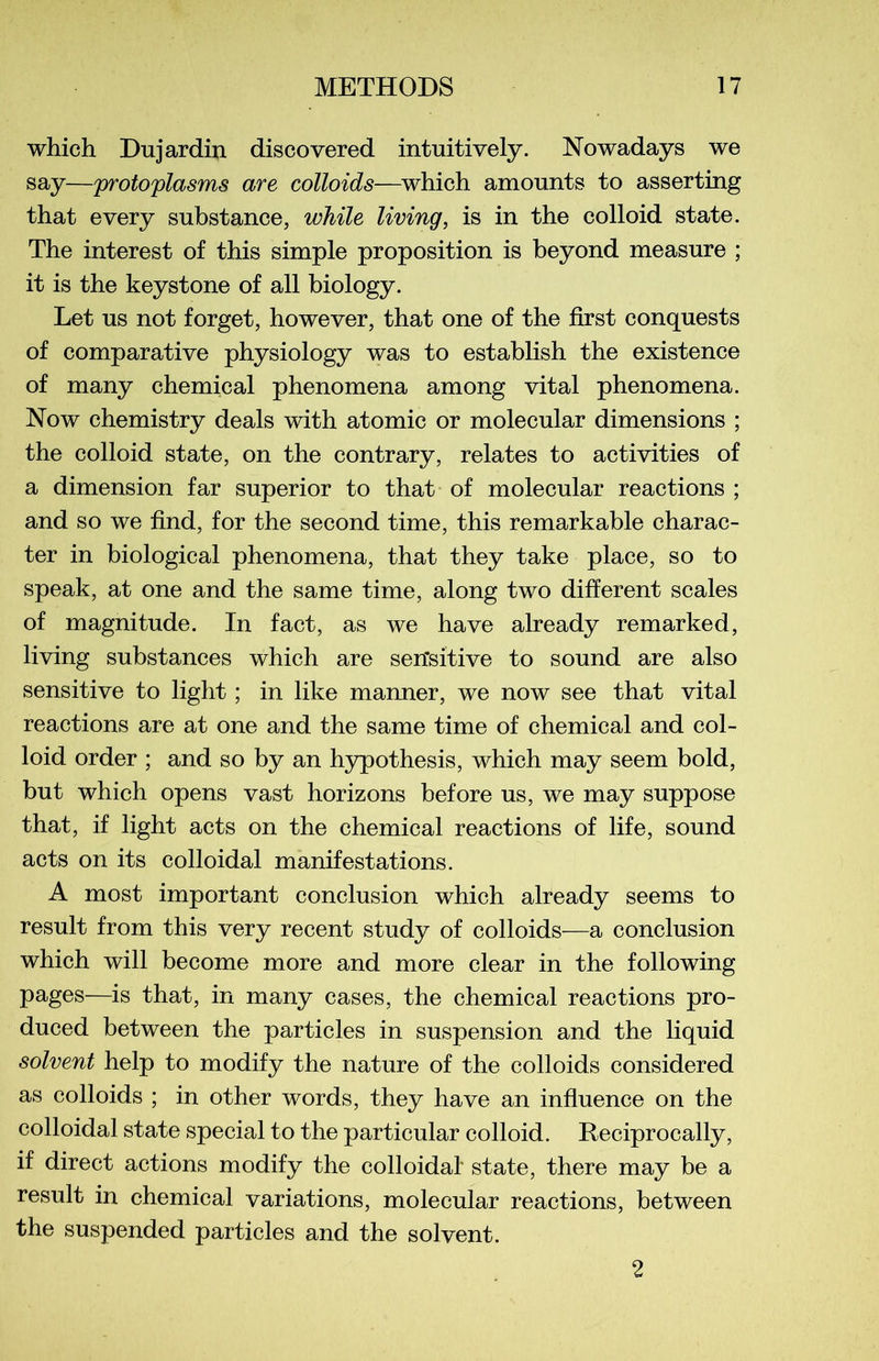 which Dujardin discovered intuitively. Nowadays we say—protoplasms are colloids—which amounts to asserting that every substance, while living, is in the colloid state. The interest of this simple proposition is beyond measure ; it is the keystone of ail biology. Let us not forget, however, that one of the first conquests of comparative physiology was to establish the existence of many Chemical phenomena among vital phenomena. Now chemistry deals with atomic or molecular dimensions ; the colloid state, on the contrary, relates to activities of a dimension far superior to that of molecular reactions ; and so we find, for the second time, this remarkable charac- ter in biological phenomena, that they take place, so to speak, at one and the same time, along two different scales of magnitude. In fact, as we hâve already remarked, living substances which are serïsitive to sound are also sensitive to light ; in like manner, we now see that vital reactions are at one and the same time of Chemical and col- loid order ; and so by an hypothesis, which may seem bold, but which opens vast horizons before us, we may suppose that, if light acts on the Chemical reactions of life, sound acts on its colloidal manifestations. A most important conclusion which already seems to resuit from this very recent study of colloids—a conclusion which will become more and more clear in the following pages—is that, in many cases, the Chemical reactions pro- duced between the particles in suspension and the liquid solvent help to modify the nature of the colloids considered as colloids ; in other words, they hâve an influence on the colloidal state spécial to the particular colloid. Reciprocally, if direct actions modify the colloidal state, there may be a resuit in chemical variations, molecular reactions, between the suspended particles and the solvent. 2