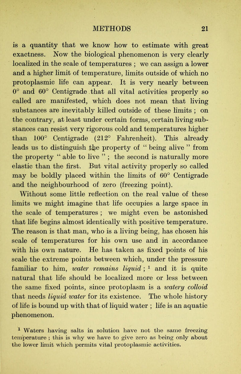 is a quantity that we know how to estimate with great exactness. Now the biological phenomenon is very clearly localized in the s cale of températures ; we can assign a lower and a higher limit of température, limits outside of which no protoplasmic life can appear. It is very nearly between 0° and 60° Centigrade that ail vital activities properly so called are manifested, which does not mean that living substances are inevitably killed outside of these limits ; on the contrary, at least under certain forms, certain living sub- stances can resist very rigorous cold and températures higher than 100° Centigrade (212° Fahrenheit). This already leads us to distinguish tlje property of “ being alive ” from the property “ able to live ” ; the second is naturally more elastic than the first. But vital activity properly so called may be boldly placed within the limits of 60° Centigrade and the neighbourhood of zéro (freezing point). Without some little reflection on the real value of these limits we might imagine that life occupies a large space in the scale of températures ; we might even be astonished that life begins almost identically with positive température. The reason is that man, who is a living being, has chosen his scale of températures for his own use and in accordance with his own nature. He has taken as fixed points of his scale the extreme points between which, under the pressure familiar to him, water remains liquid ; 1 and it is quite natural that life should be localized more or less between the same fixed points, since protoplasm is a water y colloid that needs liquid water for its existence. The whole history of life is bound up with that of liquid water ; life is an aquatic phenomenon. 1 Waters having salts in solution hâve not the same freezing température ; this is why we hâve to give zéro as being only about the lower limit which permits vital protoplasmic activities.