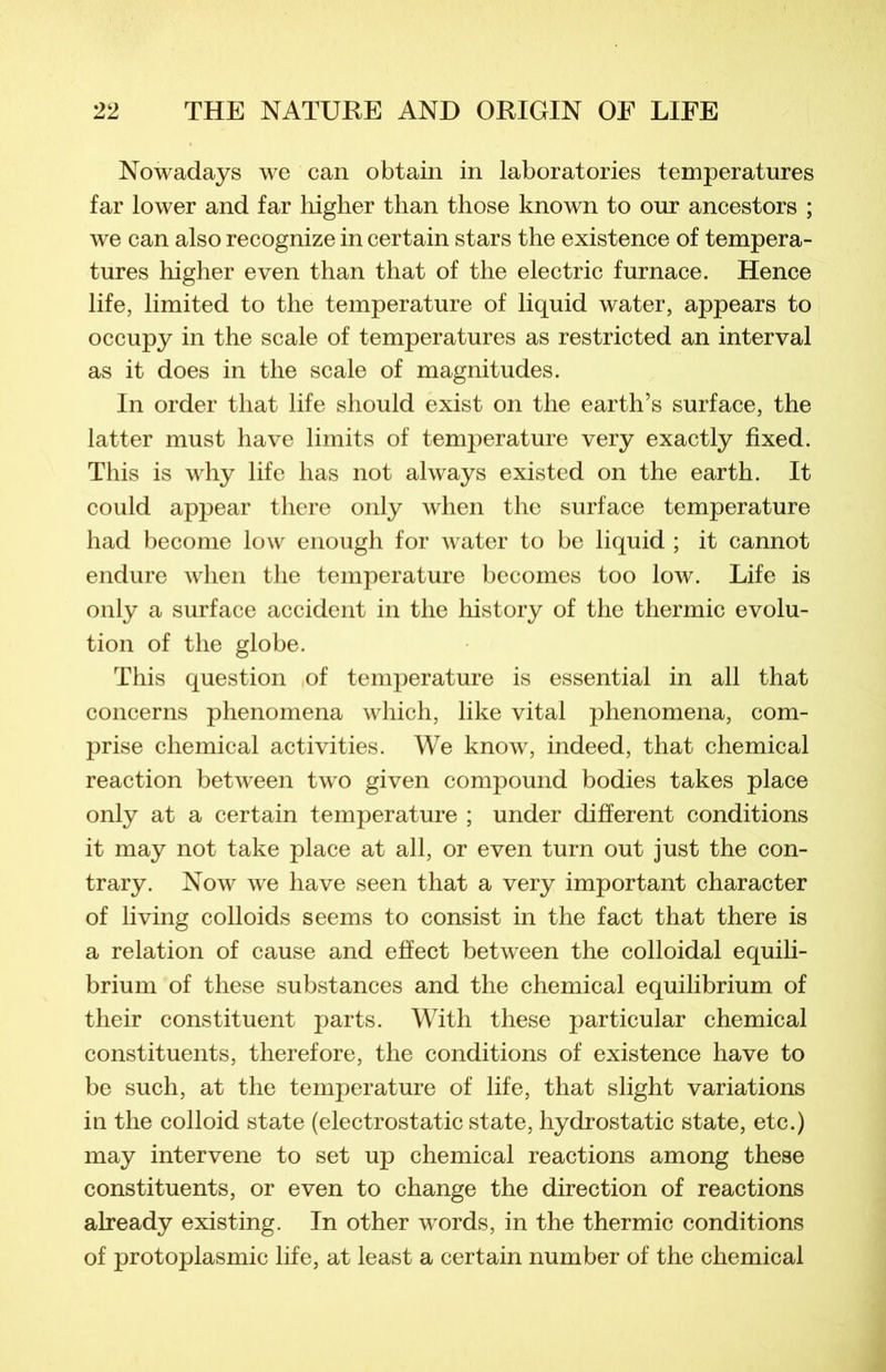 Nowadays we can obtain in laboratories températures far lower and far higher than those known to our ancestors ; we can also recognize in certain stars the existence of tempéra- tures higher even than that of the electric furnace. Hence life, limited to the température of liquid water, appears to occupy in the scale of températures as restricted an interval as it does in the scale of magnitudes. In order that life should exist on the earth’s surface, the latter must hâve limits of température very exactly fixed. Tliis is why life lias not always existed on the earth. It could appear tliere only when the surface température had become low enough for water to be liquid ; it cannot endure when the température becomes too low. Life is only a surface accident in the history of the thermie évolu- tion of the globe. This question of température is essential in ail that concerns phenomena which, like vital phenomena, com- prise Chemical activities. We know, indeed, that Chemical reaction between two given compound bodies takes place only at a certain température ; under different conditions it may not take place at ail, or even turn out just the con- trary. Now we hâve seen that a very important character of living colloids seems to consist in the fact that there is a relation of cause and effect between the colloidal equili- brium of these substances and the Chemical equilibrium of their constituent parts. With these particular Chemical constituents, therefore, the conditions of existence hâve to be such, at the température of life, that slight variations in the colloid state (electrostatic state, hydrostatic state, etc.) may intervene to set up Chemical reactions among these constituents, or even to change the direction of reactions already existing. In other words, in the thermie conditions of protoplasmic life, at least a certain number of the Chemical