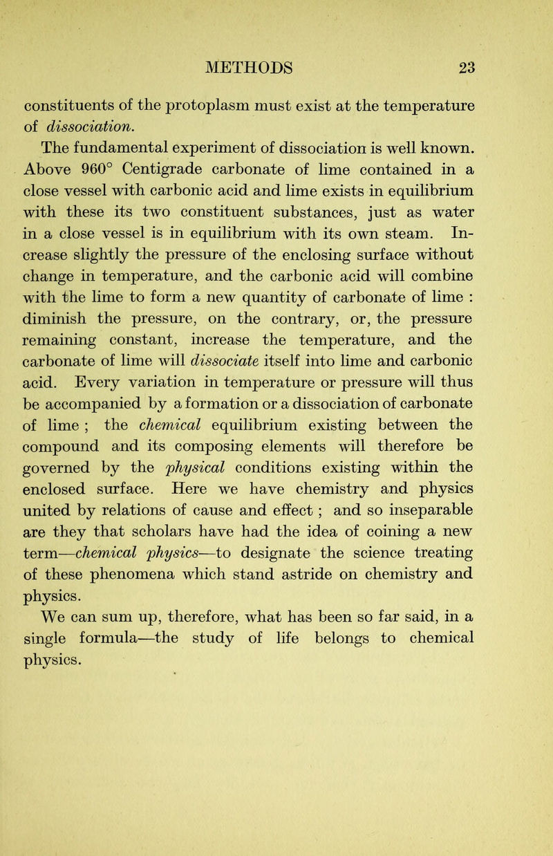 constituents of the protoplasm must exist at the température of dissociation. The fundamental experiment of dissociation is well known. Above 960° Centigrade carbonate of lime contained in a close vessel with carbonic acid and lime exists in equilibrium with these its two constituent substances, just as water in a close vessel is in equilibrium with its own steam. In- crease slightly the pressure of the enclosing surface without change in température, and the carbonic acid will combine with the lime to form a new quantity of carbonate of lime : diminish the pressure, on the contrary, or, the pressure remaining constant, increase the température, and the carbonate of lime will dissociate itself into lime and carbonic acid. Every variation in température or pressure will thus be accompanied by a formation or a dissociation of carbonate of lime ; the Chemical equilibrium existing between the compound and its composing éléments will therefore be governed by the physical conditions existing within the enclosed surface. Here we hâve chemistry and physics united by relations of cause and efîect ; and so inséparable are they that scholars hâve had the idea of coining a new term—Chemical physics—to designate the science treating of these phenomena which stand astride on chemistry and physics. We can sum up, therefore, what has been so far said, in a single formula—the study of life belongs to Chemical physics.